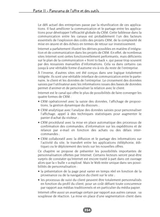 Partie II – Panorama de l’offre et des outils
354
Le défi actuel des entreprises passe par la réunification de ces applica-
tions. Il faut améliorer la communication et le partage entre les applica-
tions pour développer l’efficacité globale du CRM. Cette faiblesse dans la
communication entre les canaux est probablement l’un des facteurs
essentiels de l’explosion des coûts des projets CRM, de la complexité de
mise en œuvre et des échecs en termes de retour sur investissement.
Internet a parfaitement illustré les dérives possibles en matière d’intégra-
tion et de communication dans les projets de CRM. En effet, de nombreux
sites Internet sont certes fonctionnellement performants, mais déficients
sur le plan de la communication « front to back », qui passe trop souvent
par des ressaisies manuelles d’informations. Cela va dans certains cas
jusqu’à une véritable forme d’autisme vis-à-vis du reste de l’entreprise.
À l’inverse, d’autres sites ont été conçus dans une logique totalement
intégrée. Ils sont une véritable interface de communication entre le parte-
naire, le client et les données de l’entreprise. Le croisement des données
saisies par l’utilisateur avec les informations issues des bases de données
permet d’animer et de personnaliser la relation avec le client.
Internet est le canal qui offre le plus de possibilités de faire converger les
quatre formes de CRM :
• CRM opérationnel avec la saisie des données, l’affichage de proposi-
tions, la gestion dynamique du discours ;
• CRM analytique avec l’analyse des données saisies pour personnaliser
l’affichage, appel à des techniques statistiques pour augmenter le
panier d’achat du visiteur ;
• CRM procédural avec la mise en place automatique des processus de
confirmation des commandes, d’information sur les expéditions et de
relance par e-mail en fonction des achats ou des délais inter-
commandes ;
• CRM collaboratif avec la diffusion et le partage des informations sur
l’activité du site, le transfert entre les applications (téléphonie, édi-
tique) ou le déploiement des tests sur les nouvelles offres.
Ce chapitre se propose de présenter les possibilités importantes de
personnalisation offertes par Internet. Certains lecteurs seront peut-être
surpris de constater qu’Internet est encore traité à part dans cet ouvrage
alors que la « bulle » a explosé. Mais le Web reste unique dans ses possi-
bilités de personnalisation :
• la présentation de la page peut varier en temps réel en fonction de la
provenance ou de la navigation du client sur le site ;
• les processus de suivi du client peuvent être totalement personnalisés
en fonction du profil du client, pour un coût défiant toute concurrence
par rapport aux médias traditionnels et en particulier du média papier.
Internet offre aussi un avantage certain par rapport aux autres canaux : sa
souplesse de réaction. La mise en place d’une segmentation client dans
 