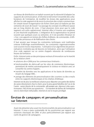 Chapitre 11 – La personnalisation sur Internet
355
un réseau de distribution se traduit souvent par la nécessité d’adapter les
supports de communication, d’informer et de former l’ensemble des colla-
borateurs de l’entreprise, de modifier les écrans des applications pour
afficher le code segment et de revoir la structure des scripts commerciaux.
Un simple travail d’organisation du fichier client peut se traduire par des
centaines de jours de travail ! Le passage du concept à la diffusion passe
par un long chemin de croix : il faut plusieurs mois pour que le code
segment soit enfin opérationnel. Internet offre à l’inverse une souplesse
et une réactivité stupéfiantes. L’intégration de la segmentation ne prend
souvent que quelques jours ou semaines, et il est possible d’évaluer en
« live » ses apports en termes de chiffres d’affaires, de commandes, d’effi-
cacité des processus et de fidélisation des clients.
Il faut ajouter que lorsque les contraintes techniques sont maîtrisées
(vitesse d’affichage essentiellement), les contraintes organisationnelles
sont souvent moins importantes : l’utilisation d’un algorithme de person-
nalisation n’entraîne pas de besoins en formation, alors que l’utilisation
d’un code segment sur un centre d’appels nécessite de nombreuses
heures de formation.
Enfin, Internet reste un des principaux vecteurs d’innovation sur le marché
de la relation client :
• solutions de e-CRM pour les commerciaux itinérants ;
• fonctionnalités de click-to-call sur les sites de commerce électronique,
permettant de mettre automatiquement le visiteur en relation avec un
conseiller du centre d’appels ;
• transfert de données vers les applications et les bases de données au
moyen du langage XML ;
• partage des éléments de personnalisation des courriers ou des e-mails
entre les supports électroniques et les chaînes d’éditique.
Internet est de plus la meilleure solution pour déporter une partie des tâches
de saisie directement chez le client, pour le plus grand bénéfice de l’un et de
l’autre : saisie directe de la commande, self-customer care, réponse à des ques-
tionnaires, FAQ (Foire aux questions)… Ce transfert de tâches de l’entreprise
vers le client étant inéluctable, Internet en est le moyen privilégié.
Gestion de campagnes et personnalisation
sur Internet
Avant de présenter plus avant les fonctionnalités de personnalisation sur
Internet, il nous a paru souhaitable de les positionner par rapport aux
solutions classiques de CRM, et plus particulièrement par rapport aux
outils de gestion de campagnes.
 