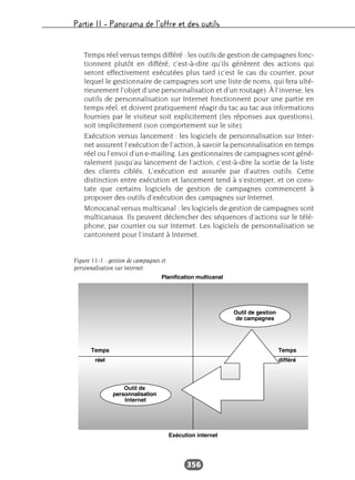 Partie II – Panorama de l’offre et des outils
356
Temps réel versus temps différé : les outils de gestion de campagnes fonc-
tionnent plutôt en différé, c’est-à-dire qu’ils génèrent des actions qui
seront effectivement exécutées plus tard (c’est le cas du courrier, pour
lequel le gestionnaire de campagnes sort une liste de noms, qui fera ulté-
rieurement l’objet d’une personnalisation et d’un routage). À l’inverse, les
outils de personnalisation sur Internet fonctionnent pour une partie en
temps réel, et doivent pratiquement réagir du tac au tac aux informations
fournies par le visiteur soit explicitement (les réponses aux questions),
soit implicitement (son comportement sur le site).
Exécution versus lancement : les logiciels de personnalisation sur Inter-
net assurent l’exécution de l’action, à savoir la personnalisation en temps
réel ou l’envoi d’un e-mailing. Les gestionnaires de campagnes vont géné-
ralement jusqu’au lancement de l’action, c’est-à-dire la sortie de la liste
des clients ciblés. L’exécution est assurée par d’autres outils. Cette
distinction entre exécution et lancement tend à s’estomper, et on cons-
tate que certains logiciels de gestion de campagnes commencent à
proposer des outils d’exécution des campagnes sur Internet.
Monocanal versus multicanal : les logiciels de gestion de campagnes sont
multicanaux. Ils peuvent déclencher des séquences d’actions sur le télé-
phone, par courrier ou sur Internet. Les logiciels de personnalisation se
cantonnent pour l’instant à Internet.
Figure 11-1 : gestion de campagnes et
personnalisation sur Internet
 