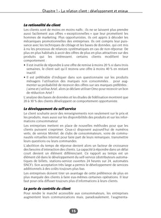 Chapitre 1 – La relation client : développement et enjeux
15
La rationalité du client
Les clients sont de moins en moins naïfs ; ils ne se laissent plus prendre
aussi facilement aux offres « exceptionnelles » que leur promettent les
hommes de marketing. Plus opportunistes, ils ont appris à décoder les
mécaniques promotionnelles des entreprises. Ils ont compris leur puis-
sance avec les techniques de ciblage et les bases de données, qui ont mis
à nu les processus de relances systématiques en cas de non-réponse. De
plus en plus habitués à avoir des offres de plus en plus attractives sur des
produits qui les intéressent, certains clients modifient leur
comportement :
• Il est inutile de répondre à une offre de remise à moins 20 % si dans trois
semaines, le client sait qu’il recevra une offre à moins 40 % en restant
inactif.
• Il est préférable d’indiquer dans son questionnaire sur les produits
ménagers l’utilisation des marques non consommées… pour aug-
menter sa probabilité de recevoir des offres sur ses marques préférées :
j’aime et j’utilise Ariel, alors je déclare utiliser Omo pour recevoir un bon
de réduction Ariel !
L’analyse des bases de données et les études de fidélisation montrent que
20 à 30 % des clients développent ce comportement opportuniste.
Le développement du self-service
Le client souhaite avoir des renseignements non seulement sur le prix et
les produits, mais aussi sur les disponibilités des produits et sur les infor-
mations consommateur.
Les entreprises mettent en place de nouvelles méthodes pour que les
clients puissent s’exprimer. Ceux-ci disposent aujourd’hui de numéros
verts, de service Minitel, de clubs de consommateurs, voire de commu-
nautés virtuelles Internet pour faire part de leurs remarques, transmettre
leurs questions ou leurs commandes.
L’abolition du temps de réponse devient alors un facteur de croissance
des besoins d’interaction des clients. La capacité à répondre dans un délai
court devient un élément différenciant. Ce rapport au temps est un
élément clé dans le développement du self-service (distributeurs automa-
tiques de billets, stations-service ouvertes 24 heures sur 24, automates
SNCF). Son acceptation très large a permis le développement de services
additionnels à des coûts toujours plus bas.
Les entreprises doivent tirer un avantage de cette préférence de plus en
plus marquée des clients à faire eux-mêmes certaines opérations. Il leur
faut pour cela diffuser toujours plus d’informations à leurs clients.
La perte de contrôle du client
Pour rendre le marché accessible aux consommateurs, les entreprises
augmentent leurs communications mais, paradoxalement, l’augmenta-
 