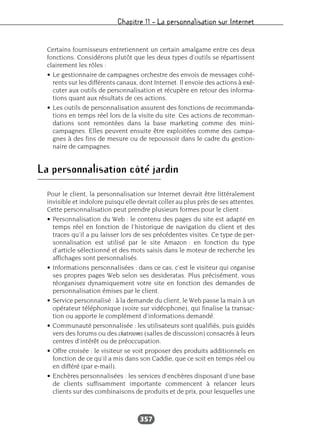 Chapitre 11 – La personnalisation sur Internet
357
Certains fournisseurs entretiennent un certain amalgame entre ces deux
fonctions. Considérons plutôt que les deux types d’outils se répartissent
clairement les rôles :
• Le gestionnaire de campagnes orchestre des envois de messages cohé-
rents sur les différents canaux, dont Internet. Il envoie des actions à exé-
cuter aux outils de personnalisation et récupère en retour des informa-
tions quant aux résultats de ces actions.
• Les outils de personnalisation assurent des fonctions de recommanda-
tions en temps réel lors de la visite du site. Ces actions de recomman-
dations sont remontées dans la base marketing comme des mini-
campagnes. Elles peuvent ensuite être exploitées comme des campa-
gnes à des fins de mesure ou de repoussoir dans le cadre du gestion-
naire de campagnes.
La personnalisation côté jardin
Pour le client, la personnalisation sur Internet devrait être littéralement
invisible et indolore puisqu’elle devrait coller au plus près de ses attentes.
Cette personnalisation peut prendre plusieurs formes pour le client :
• Personnalisation du Web : le contenu des pages du site est adapté en
temps réel en fonction de l’historique de navigation du client et des
traces qu’il a pu laisser lors de ses précédentes visites. Ce type de per-
sonnalisation est utilisé par le site Amazon : en fonction du type
d’article sélectionné et des mots saisis dans le moteur de recherche les
affichages sont personnalisés.
• Informations personnalisées : dans ce cas, c’est le visiteur qui organise
ses propres pages Web selon ses desideratas. Plus précisément, vous
réorganisez dynamiquement votre site en fonction des demandes de
personnalisation émises par le client.
• Service personnalisé : à la demande du client, le Web passe la main à un
opérateur téléphonique (voire sur vidéophone), qui finalise la transac-
tion ou apporte le complément d’informations demandé.
• Communauté personnalisée : les utilisateurs sont qualifiés, puis guidés
vers des forums ou des chatrooms (salles de discussion) consacrés à leurs
centres d’intérêt ou de préoccupation.
• Offre croisée : le visiteur se voit proposer des produits additionnels en
fonction de ce qu’il a mis dans son Caddie, que ce soit en temps réel ou
en différé (par e-mail).
• Enchères personnalisées : les services d’enchères disposant d’une base
de clients suffisamment importante commencent à relancer leurs
clients sur des combinaisons de produits et de prix, pour lesquelles une
 