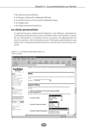 Chapitre 11 – La personnalisation sur Internet
359
• les alertes personnalisées ;
• le filtrage collaboratif (collaborative filtering) ;
• la notation par la communauté (community rating) ;
• le ciblage mail ;
• les règles de personnalisation.
Les alertes personnalisées
Il s’agit de fonctions relativement évidentes, mais efficaces, permettant à
l’internaute de déclarer des centres d’intérêt et des seuils d’alerte. À partir
de ces informations, un moteur envoie ou pousse, sur dépassement du
seuil en question, des informations vers l’internaute, généralement sous
forme d’un e-mail personnalisé et de liens vers les sites concernés par son
alerte.
Figure 11-3 : Exemple de paramétrage d'alerte sur
le site Les Échos
 