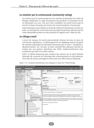 Partie II – Panorama de l’offre et des outils
362
La notation par la communauté (community rating)
La notation par la communauté est une manière d’alimenter les outils de
filtrage collaboratif. Il s’agit de proposer des produits à l’utilisateur et de
lui demander son avis. Cet avis vient compléter son profil d’une part et
enrichir la base d’analyse du moteur de recommandation d’autre part.
Cette technique est en réalité un mode de collecte d’informations comme un
autre ; en tant que tel, il convient à tous les types de produits, dès lors que les
notes demandées portent sur des produits en rapport avec l’objet du site.
Le ciblage e-mail
L’envoi de masses d’e-mails personnalisés impose de plus en plus de
contraintes spécifiques. Le développement du spamming impose de gérer
de manière spécifique les données transmises par le client : acceptation,
désabonnement, etc. De plus, la forte volatilité des adresses Internet se
traduit par une gestion spécifique des NPAI, traditionnellement plus
nombreux que dans les autres canaux.
Enfin, le rythme beaucoup plus soutenu des actions sur le canal Internet
nécessite de conserver un historique des communications et des présenta-
tions afin de ne pas surcharger le client avec une offre toujours identique.
Figure 11-6 : Exemple de paramétrage d'une campagne d'e-mails avec Prime@Vantage
 