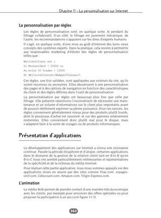 Chapitre 11 – La personnalisation sur Internet
363
La personnalisation par règles
Les règles de personnalisation sont, en quelque sorte, le pendant du
filtrage collaboratif. D’un côté, le filtrage est purement mécanique, de
l’autre, les recommandations s’appuient sur les dires d’experts humains.
Il s’agit, en quelque sorte, d’une mise au goût d’Internet des bons vieux
concepts des systèmes experts. Dans la pratique, cela revient à permettre
aux responsables marketing d’édicter des règles de personnalisation
telles que :
MeilleurClient est :
Si MontantGéré > 25000 ou
Au moins 50 Trades > 10000
Et NbvisiteInternet/NbAppelPlateau>1
Ces règles, une fois validées, sont appliquées aux visiteurs du site, qu’ils
soient reconnus ou anonymes. Elles aboutissent à une personnalisation
des pages et à des options de navigation en fonction des caractéristiques
du client et des règles définies dans l’outil de personnalisation.
La personnalisation par règles est beaucoup plus fine que celle par
filtrage. Elle présente néanmoins l’inconvénient de nécessiter une main-
tenance et un volume d’informations sur le client plus importants avant
de pouvoir réellement exprimer sa pleine puissance. Pour ces raisons, les
règles conviennent généralement mieux pour des produits plutôt lourds,
dont le processus d’achat est raisonné, et sur des gammes relativement
restreintes. Elles conviennent donc plutôt mal pour le disque, mais
s’adaptent bien à la vente de voyages ou de produits informatiques.
Présentation d’applications
Le développement des applications sur Internet a connu une croissance
continue. Passée la période d’euphorie et d’utopie, certaines applications
dans le domaine de la gestion de la relation client tant en B to B qu’en
B to C nous ont semblé particulièrement intéressantes et représentatives
de la spécificité et de la richesse du média Internet.
Pour réaliser cette partie applicative, nous nous sommes appuyés sur des
applications mises en œuvre par des sites comme Fnac.com, voyages-
sncf.com, Cdiscount.com, Amazon.com, Virgin-Express.com.
L’animation
Le média Web permet de prendre contact d’une manière très économique
avec les clients, par exemple pour annoncer des offres spéciales ou pour
proposer la participation à un jeu (voir figure 11-7).
 