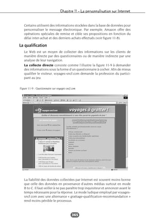 Chapitre 11 – La personnalisation sur Internet
365
Certains utilisent des informations stockées dans la base de données pour
personnaliser le message électronique. Par exemple, Amazon offre des
opérations spéciales de remise et cible ses propositions en fonction du
délai inter-achat et des derniers achats effectués (voir figure 11-8).
La qualification
Le Web est un moyen de collecter des informations sur les clients de
manière directe par des questionnaires ou de manière indirecte par une
analyse de leur navigation.
La collecte directe consiste comme l’illustre la figure 11-9 à demander
des informations sous la forme d’un questionnaire à cocher. Afin de mieux
qualifier le visiteur, voyages-sncf.com demande la profession du partici-
pant au jeu.
La fiabilité des données collectées par Internet est souvent moins bonne
que celle des données en provenance d’autres médias surtout en mode
B to C. Il faut veiller à ne pas paraître trop inquisiteur et annoncer avant le
temps nécessaire pour la réponse. Le mode ludique employé par voyages-
sncf.com avec une alternance « grattage-qualification-recommandation »
rend moins pénible le processus.
Figure 11-9 : Questionnaire sur voyages-sncf.com
 