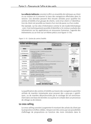 Partie II – Panorama de l’offre et des outils
366
La collecte indirecte consiste à offrir un ensemble de rubriques au client
ou au visiteur et à conserver la trace des navigations effectuées dans la
session. Ces données peuvent être ensuite utilisées pour qualifier les
centres d’intérêts d’un groupe de clients, voire d’un client si l’identifica-
tion du client est possible au travers d’un mot de passe ou d’un cookie.
Par exemple, sur les sites d’information comme le site Guide-Informatique
. com, il est techniquement possible d’identifier si le visiteur souhaite des
informations sur les applications en ressources humaines, l’agenda des
événements ou un livre sur un thème précis (voir figure 11-10).
La qualification des centres d’intérêts au travers des navigations peut être
utilisée de manière instantanée pour pousser des « pop-ups » spécifi-
ques, ou de manière désynchronisée par le stockage de cet enrichisse-
ment dans une base de données ou sa prise en compte dans un processus
de ciblage ou de relance.
Le cross selling
Le cross selling consiste à augmenter le montant des achats du client par
la proposition d’offres ciblées. Amazon est très connu par ses possibilités
d’affichage de propositions en fonction des mots introduits dans le
Figure 11-10 : Gestion des centres d’intérêts
 