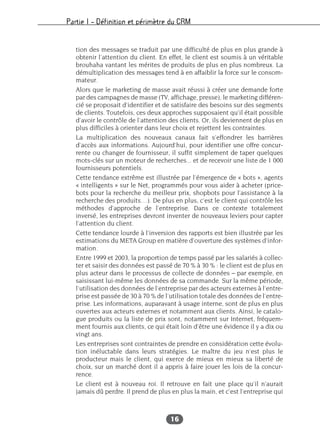 Partie I – Définition et périmètre du CRM
16
tion des messages se traduit par une difficulté de plus en plus grande à
obtenir l’attention du client. En effet, le client est soumis à un véritable
brouhaha vantant les mérites de produits de plus en plus nombreux. La
démultiplication des messages tend à en affaiblir la force sur le consom-
mateur.
Alors que le marketing de masse avait réussi à créer une demande forte
par des campagnes de masse (TV, affichage, presse), le marketing différen-
cié se proposait d’identifier et de satisfaire des besoins sur des segments
de clients. Toutefois, ces deux approches supposaient qu’il était possible
d’avoir le contrôle de l’attention des clients. Or, ils deviennent de plus en
plus difficiles à orienter dans leur choix et rejettent les contraintes.
La multiplication des nouveaux canaux fait s’effondrer les barrières
d’accès aux informations. Aujourd’hui, pour identifier une offre concur-
rente ou changer de fournisseur, il suffit simplement de taper quelques
mots-clés sur un moteur de recherches... et de recevoir une liste de 1 000
fournisseurs potentiels.
Cette tendance extrême est illustrée par l’émergence de « bots », agents
« intelligents » sur le Net, programmés pour vous aider à acheter (price-
bots pour la recherche du meilleur prix, shopbots pour l’assistance à la
recherche des produits…). De plus en plus, c’est le client qui contrôle les
méthodes d’approche de l’entreprise. Dans ce contexte totalement
inversé, les entreprises devront inventer de nouveaux leviers pour capter
l’attention du client.
Cette tendance lourde à l’inversion des rapports est bien illustrée par les
estimations du META Group en matière d’ouverture des systèmes d’infor-
mation.
Entre 1999 et 2003, la proportion de temps passé par les salariés à collec-
ter et saisir des données est passé de 70 % à 30 % : le client est de plus en
plus acteur dans le processus de collecte de données – par exemple, en
saisissant lui-même les données de sa commande. Sur la même période,
l’utilisation des données de l’entreprise par des acteurs externes à l’entre-
prise est passée de 30 à 70 % de l’utilisation totale des données de l’entre-
prise. Les informations, auparavant à usage interne, sont de plus en plus
ouvertes aux acteurs externes et notamment aux clients. Ainsi, le catalo-
gue produits ou la liste de prix sont, notamment sur Internet, fréquem-
ment fournis aux clients, ce qui était loin d’être une évidence il y a dix ou
vingt ans.
Les entreprises sont contraintes de prendre en considération cette évolu-
tion inéluctable dans leurs stratégies. Le maître du jeu n’est plus le
producteur mais le client, qui exerce de mieux en mieux sa liberté de
choix, sur un marché dont il a appris à faire jouer les lois de la concur-
rence.
Le client est à nouveau roi. Il retrouve en fait une place qu’il n’aurait
jamais dû perdre. Il prend de plus en plus la main, et c’est l’entreprise qui
 