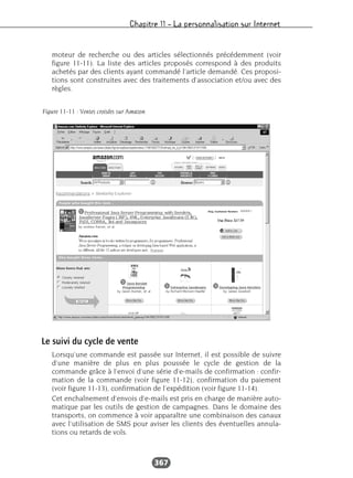 Chapitre 11 – La personnalisation sur Internet
367
moteur de recherche ou des articles sélectionnés précédemment (voir
figure 11-11). La liste des articles proposés correspond à des produits
achetés par des clients ayant commandé l’article demandé. Ces proposi-
tions sont construites avec des traitements d’association et/ou avec des
règles.
Le suivi du cycle de vente
Lorsqu’une commande est passée sur Internet, il est possible de suivre
d’une manière de plus en plus poussée le cycle de gestion de la
commande grâce à l’envoi d’une série d’e-mails de confirmation : confir-
mation de la commande (voir figure 11-12), confirmation du paiement
(voir figure 11-13), confirmation de l’expédition (voir figure 11-14).
Cet enchaînement d’envois d’e-mails est pris en charge de manière auto-
matique par les outils de gestion de campagnes. Dans le domaine des
transports, on commence à voir apparaître une combinaison des canaux
avec l’utilisation de SMS pour aviser les clients des éventuelles annula-
tions ou retards de vols.
Figure 11-11 : Ventes croisées sur Amazon
 