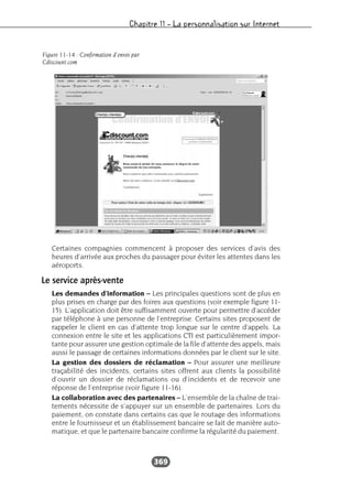 Chapitre 11 – La personnalisation sur Internet
369
Certaines compagnies commencent à proposer des services d’avis des
heures d’arrivée aux proches du passager pour éviter les attentes dans les
aéroports.
Le service après-vente
Les demandes d’information – Les principales questions sont de plus en
plus prises en charge par des foires aux questions (voir exemple figure 11-
15). L’application doit être suffisamment ouverte pour permettre d’accéder
par téléphone à une personne de l’entreprise. Certains sites proposent de
rappeler le client en cas d’attente trop longue sur le centre d’appels. La
connexion entre le site et les applications CTI est particulièrement impor-
tante pour assurer une gestion optimale de la file d’attente des appels, mais
aussi le passage de certaines informations données par le client sur le site.
La gestion des dossiers de réclamation – Pour assurer une meilleure
traçabilité des incidents, certains sites offrent aux clients la possibilité
d’ouvrir un dossier de réclamations ou d’incidents et de recevoir une
réponse de l’entreprise (voir figure 11-16).
La collaboration avec des partenaires – L’ensemble de la chaîne de trai-
tements nécessite de s’appuyer sur un ensemble de partenaires. Lors du
paiement, on constate dans certains cas que le routage des informations
entre le fournisseur et un établissement bancaire se fait de manière auto-
matique, et que le partenaire bancaire confirme la régularité du paiement.
Figure 11-14 : Confirmation d’envoi par
Cdiscount.com
 