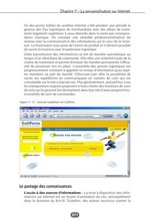 Chapitre 11 – La personnalisation sur Internet
371
Un des points faibles du système Internet a été pendant une période la
gestion des flux logistiques de marchandises avec des délais de traite-
ment largement supérieurs à ceux observés dans la vente par correspon-
dance classique. On constate une véritable professionnalisation du
secteur avec la communication des informations sur le suivi de la livrai-
son. Le fournisseur vous avise de l’envoi du produit et il devient possible
de suivre la livraison avec le partenaire logistique.
Cette transmission des informations se fait de manière automatique au
moyen d’un identifiant de commande. Elle offre une visibilité totale de la
chaîne de traitement et permet d’évaluer de manière permanente l’effica-
cité du processus mis en place. L’ensemble des acteurs logistiques est
progressivement contraint à apporter ce niveau d’information pour espé-
rer maintenir sa part de marché. CDiscount.com offre la possibilité de
suivre ses expéditions en communiquant un numéro de colis qui est
consultable sur le site coliposte.net. Plus généralement, aujourd’hui, tous
les transporteurs majeurs proposent à leurs clients des fonctions de suivi
de colis qu’ils peuvent lier directement dans leur site à leurs propres fonc-
tionnalités de suivi de commandes.
Le partage des connaissances
L’accès à des sources d’informations – La mise à disposition des infor-
mations sur Internet est un moyen d’animation du site, principalement
dans le domaine du B to B. Toutefois, des acteurs reconnus comme la
Figure 11-17 : Suivi de l’expédition sur ColiPoste
 