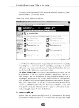 Partie II – Panorama de l’offre et des outils
372
Fnac ont mis en place une véritable politique éditoriale qui permet d’atti-
rer de nombreux visiteurs sur le site.
Le téléchargement des dossiers est possible soit directement, soit après
avoir rempli un questionnaire. Dans le second cas, un workflow de relance
est mis en place pour assurer la transformation de l’intérêt du client en
une demande de rendez-vous ou une commande.
Les avis d’utilisateurs – Les consommateurs ont tendance à rechercher
de plus en plus d’objectivité dans les jugements des produits. La possibi-
lité d’accéder à des avis d’experts ou de consommateurs se développe de
plus en plus. Les avis sont mis en ligne après un contrôle par le gestion-
naire du site qui s’assure de la pertinence et de la modération du juge-
ment porté sur le produit. Ces avis d’utilisateurs expriment d’une manière
souvent plus lisible que les habituels descriptifs produit les points forts
et les points faibles des différents articles proposés sur le site et partici-
pent ainsi au processus de prise de décision.
La recommandation
Internet offre des possibilités importantes de développer un marketing
viral soit en offrant la possibilité au visiteur du site d’envoyer par e-mail à
Figure 11-18 : Dossiers techniques sur Fnac.com
 