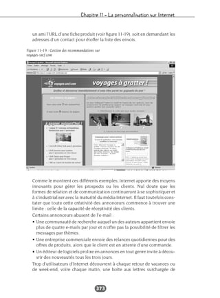Chapitre 11 – La personnalisation sur Internet
373
un ami l’URL d’une fiche produit (voir figure 11-19), soit en demandant les
adresses d’un contact pour étoffer la liste des envois.
Comme le montrent ces différents exemples, Internet apporte des moyens
innovants pour gérer les prospects ou les clients. Nul doute que les
formes de relation et de communication continueront à se sophistiquer et
à s’industrialiser avec la maturité du média Internet. Il faut toutefois cons-
tater que toute cette créativité des annonceurs commence à trouver une
limite : celle de la capacité de réceptivité des clients.
Certains annonceurs abusent de l’e-mail :
• Une communauté de recherche auquel un des auteurs appartient envoie
plus de quatre e-mails par jour et n’offre pas la possibilité de filtrer les
messages par thèmes.
• Une entreprise commerciale envoie des relances quotidiennes pour des
offres de produits, alors que le client est en attente d’une commande.
• Un éditeur de logiciels prolixe en annonces en tout genre invite à décou-
vrir des nouveautés tous les trois jours.
Trop d’utilisateurs d’Internet découvrent à chaque retour de vacances ou
de week-end, voire chaque matin, une boîte aux lettres surchargée de
Figure 11-19 : Gestion des recommandations sur
voyages-sncf.com
 