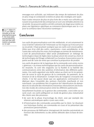 Partie II – Panorama de l’offre et des outils
374
messages non sollicités, qui induisent des temps de traitement de plus
en plus longs et conduisent à mettre en place des stratégies anti-spam.
Face à cette intrusion de plus en plus forte des e-mails non sollicités qui
nuisent à la productivité des entreprises et sont une véritable atteinte à la
vie privée, les pouvoirs publics ont été contraints de réagir pour mettre en
place une législation spécifique au commerce électronique avec la « Loi
pour la confiance dans l’économie numérique ».1
Conclusion
Les outils de personnalisation sont très médiatisés, et ont notamment le
souci d’attirer l’attention de l’internaute sur les risques qu’il encourt pour
sa vie privée. Il faut pourtant souligner que ces outils sont encore perfec-
tibles avec d’un côté des outils « pavloviens » mais autodidactes, et de
l’autre des outils plus fins mais chronophages en termes de maintenance.
L’outil de personnalisation idéal serait probablement un mélange de
technologies à base de règles dans la phase amont de conseil au client et
de technologies de filtrage collaboratif ou d’analyse d’association pour la
partie aval de l’acte de vente que constitue la proposition de produit.
Les outils de gestion de la logistique de la commande sont certes moins
« glamours » au niveau technologique que les outils de personnalisation.
En revanche, ils sont très exigeants sur la fluidité et la fiabilité des
communications entre des systèmes d’information des différents parte-
naires. Ces outils apportent une réelle valeur au client car ils lui permet-
tent de suivre le cycle de gestion de la commande, du paiement, de la
livraison et de la réclamation. Compte tenu de l’exigence croissante des
clients, il ne fait aucun doute que ces applications continueront à se
déployer dans l’ensemble des secteurs d’activités marchands et non
marchands. Les problèmes liés à la gestion de l’identification du deman-
deur et à la sécurité des informations transmises nécessiteront une évolu-
tion des modes de communication entre les différents partenaires.
Actuellement focalisés sur la gestion des commandes, c’est-à-dire sur un
cycle court, ces outils préfigurent un mode de gestion plus industrialisé
des clients avec des processus :
• de suivi de la phase d’accrochage du client, avec par exemple des
relances automatiques après n jours sans visite ;
• d’historisation des commandes accessibles par le client, lui résumant
son historique d’achat, ses commandes en cours et lui présentant des
promotions personnalisées ;
• des processus de fidélisation interagissant de manière automatisée en
fonction des événements ou des alertes détectés dans la base de don-
nées.
Ẅ Loi n° 2004-575
du 21 juin 2004, à
consulter sur le site
www.legifrance.gouv.
fr. Voir aussi www.
avocats-publishing.
com pour des infor-
mations actualisées
sur ce sujet.
 
