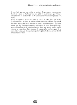 Chapitre 11 – La personnalisation sur Internet
375
Il ne s’agit que de reproduire la gestion du processus « commande-
livraison » pour le dupliquer sur une période plus longue qui s’écoule
entre l’entrée en relation et la fin de la relation entre une entreprise et son
client.
Nous ne sommes certes pas encore arrivés à cette prise en charge
« automatisée » du cycle de vie des clients, mais les débords déjà obser-
vés dans le domaine de la gestion des sollicitations montrent très claire-
ment que les entreprises devront apprendre à gérer leurs politiques
promotionnelles et de communication dans une vision moins pavlo-
vienne. Le respect du client passera de plus en plus par le respect de sa
capacité d’écoute, et donc par une gestion optimale de ses centres d’inté-
rêts et de son temps !
 