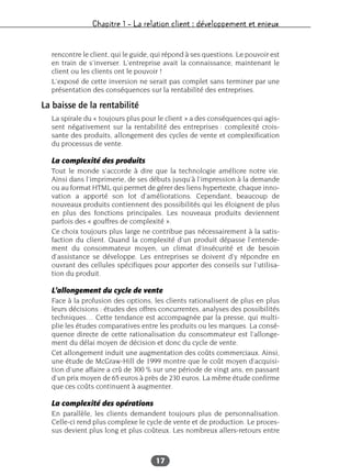 Chapitre 1 – La relation client : développement et enjeux
17
rencontre le client, qui le guide, qui répond à ses questions. Le pouvoir est
en train de s’inverser. L’entreprise avait la connaissance, maintenant le
client ou les clients ont le pouvoir !
L’exposé de cette inversion ne serait pas complet sans terminer par une
présentation des conséquences sur la rentabilité des entreprises.
La baisse de la rentabilité
La spirale du « toujours plus pour le client » a des conséquences qui agis-
sent négativement sur la rentabilité des entreprises : complexité crois-
sante des produits, allongement des cycles de vente et complexification
du processus de vente.
La complexité des produits
Tout le monde s’accorde à dire que la technologie améliore notre vie.
Ainsi dans l’imprimerie, de ses débuts jusqu’à l’impression à la demande
ou au format HTML qui permet de gérer des liens hypertexte, chaque inno-
vation a apporté son lot d’améliorations. Cependant, beaucoup de
nouveaux produits contiennent des possibilités qui les éloignent de plus
en plus des fonctions principales. Les nouveaux produits deviennent
parfois des « gouffres de complexité ».
Ce choix toujours plus large ne contribue pas nécessairement à la satis-
faction du client. Quand la complexité d’un produit dépasse l’entende-
ment du consommateur moyen, un climat d’insécurité et de besoin
d’assistance se développe. Les entreprises se doivent d’y répondre en
ouvrant des cellules spécifiques pour apporter des conseils sur l’utilisa-
tion du produit.
L’allongement du cycle de vente
Face à la profusion des options, les clients rationalisent de plus en plus
leurs décisions : études des offres concurrentes, analyses des possibilités
techniques… Cette tendance est accompagnée par la presse, qui multi-
plie les études comparatives entre les produits ou les marques. La consé-
quence directe de cette rationalisation du consommateur est l’allonge-
ment du délai moyen de décision et donc du cycle de vente.
Cet allongement induit une augmentation des coûts commerciaux. Ainsi,
une étude de McGraw-Hill de 1999 montre que le coût moyen d’acquisi-
tion d’une affaire a crû de 300 % sur une période de vingt ans, en passant
d’un prix moyen de 65 euros à près de 230 euros. La même étude confirme
que ces coûts continuent à augmenter.
La complexité des opérations
En parallèle, les clients demandent toujours plus de personnalisation.
Celle-ci rend plus complexe le cycle de vente et de production. Le proces-
sus devient plus long et plus coûteux. Les nombreux allers-retours entre
 