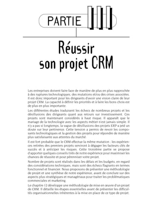 PARTIE IIIIII
Réussir
son projet CRM
Les entreprises doivent faire face de manière de plus en plus rapprochée
à des ruptures technologiques, des mutations et/ou des crises associées.
Il est donc important pour les dirigeants d’avoir une vision claire de leur
projet CRM. La capacité à définir les priorités et à faire les bons choix est
de plus en plus importante.
Les différentes études traduisent les échecs de nombreux projets et les
désillusions des dirigeants quant aux retours sur investissement. Ces
projets sont maintenant considérés à haut risque. Il apparaît que le
mariage de la technologie avec les aspects métier n’est jamais simple. Il
n’y a pas si longtemps, la vague de désillusions des projets ERP a jeté un
doute sur leur pertinence. Cette tension a permis de revoir les compo-
sants technologiques et la gestion des projets pour répondre de manière
plus satisfaisante aux attentes du marché.
Il est fort probable que le CRM effectue la même mutation : les expérien-
ces retirées des premiers projets serviront à dégager les facteurs clés de
succès et à anticiper les risques. Cette troisième partie se propose
d’apporter quelques conseils tirés de notre expérience pour maximiser les
chances de réussite et pour pérenniser votre projet.
Nombre de projets sont réalisés dans les délais et les budgets, en regard
des considérations techniques, mais sont des échecs flagrants en termes
fonctionnel et financier. Nous proposons de présenter une méthodologie
de projet et une synthèse de notre expérience, avant de conclure sur des
aspects plus stratégiques et managériaux pour traiter les problématiques
commerciales et marketing.
Le chapitre 12 développe une méthodologie de mise en œuvre d’un projet
de CRM. Il détaille les étapes essentielles avant de présenter les difficul-
tés organisationnelles inhérentes à la mise en place de ce type de projet.
 