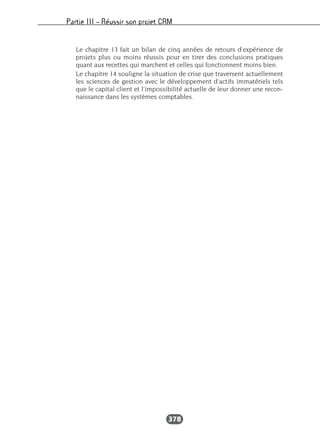 Partie III – Réussir son projet CRM
378
Le chapitre 13 fait un bilan de cinq années de retours d’expérience de
projets plus ou moins réussis pour en tirer des conclusions pratiques
quant aux recettes qui marchent et celles qui fonctionnent moins bien.
Le chapitre 14 souligne la situation de crise que traversent actuellement
les sciences de gestion avec le développement d’actifs immatériels tels
que le capital client et l’impossibilité actuelle de leur donner une recon-
naissance dans les systèmes comptables.
 