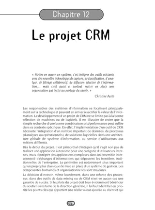 379
Chapitre 12
Le projet CRM
« Mettre en œuvre un système, c’est intégrer des outils existants
avec des nouvelles technologies de capture, de classification, d’ana-
lyse, de filtrage collaboratif, de diffusion sélective de l’informa-
tion… mais c’est aussi et surtout mettre en place une
organisation qui incite au partage du savoir. »
Christine Aceto
Les responsables des systèmes d’information se focalisent principale-
ment sur la technologie et peuvent en arriver à sacrifier la valeur de l’infor-
mation. Le développement d’un projet de CRM ne se limite pas à la bonne
sélection de machines ou de logiciels. Il est illusoire de croire que la
simple recherche d’une bonne combinaison prix/performance peut suffire
dans ce contexte spécifique. En effet, l’implémentation d’un outil de CRM
nécessite l’intégration d’un nombre important de données, de processus
(d’analyses ou opérationnels), de solutions logicielles dans une architec-
ture globale de système d’information, au service d’utilisateurs aux
métiers différents.
Dès le début du projet, il est primordial d’intégrer qu’il s’agit non pas de
réaliser une application autonome pour une catégorie d’utilisateurs inter-
nes, mais d’intégrer des applications complexes dans un ensemble inter-
connecté d’échanges d’informations qui dépassent les frontières tradi-
tionnelles de l’entreprise. Le périmètre est notoirement plus important
qu’un projet plus classique de mise en place d’un système de gestion. Les
composantes humaines et organisationnelles sont majeures.
La décision d’investir, même lourdement, dans une refonte des proces-
sus, dans des outils de data mining ou de CRM n’est en aucun cas une
garantie de succès. Si le pilote du projet doit bien évidemment bénéficier
du soutien sans faille de la direction générale, il lui faut identifier en prio-
rité les points clés qui apportent une réelle valeur ajoutée au client et qui
 