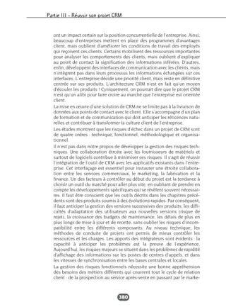 Partie III – Réussir son projet CRM
380
ont un impact certain sur la position concurrentielle de l’entreprise. Ainsi,
beaucoup d’entreprises mettent en place des programmes d’avantages
client, mais oublient d’améliorer les conditions de travail des employés
qui reçoivent ces clients. Certains mobilisent des ressources importantes
pour analyser les comportements des clients, mais oublient d’expliquer
au point de contact la signification des informations inférées. D’autres,
enfin, développent des interfaces de communication avec les clients, mais
n’intègrent pas dans leurs processus les informations échangées sur ces
interfaces. L’entreprise décide une priorité client, mais reste en définitive
centrée sur ses produits. L’architecture CRM n’est en fait qu’un moyen
d’écouler les produits ! Cyniquement, on pourrait dire que le projet CRM
n’est qu’un alibi pour faire croire au marché que l’entreprise est orientée
client.
La mise en œuvre d’une solution de CRM ne se limite pas à la livraison de
données aux points de contact avec le client. Elle s’accompagne d’un plan
de formation et de communication qui doit anticiper les réticences natu-
relles et contribuer à transformer la culture client de l’entreprise.
Les études montrent que les risques d’échec dans un projet de CRM sont
de quatre ordres : technique, fonctionnel, méthodologique et organisa-
tionnel.
Il n’est pas dans notre propos de développer la gestion des risques tech-
niques. Une collaboration étroite avec les fournisseurs de matériels et
surtout de logiciels contribue à minimiser ces risques. Il s’agit de réussir
l’intégration de l’outil de CRM avec les applicatifs existants dans l’entre-
prise. Cet interfaçage est essentiel pour instaurer une étroite collabora-
tion entre les services commerciaux, le marketing, la fabrication et la
finance. Un des facteurs à contrôler au début du projet est la tendance à
choisir un outil du marché pour aller plus vite, en oubliant de prendre en
compte les développements spécifiques qui se révèlent souvent nécessai-
res. Il faut être conscient que les outils décrits dans les chapitres précé-
dents sont des produits soumis à des évolutions rapides. Par conséquent,
il faut anticiper la gestion des versions successives des produits, les diffi-
cultés d’adaptation des utilisateurs aux nouvelles versions (risque de
rejet), la croissance des budgets de maintenance, les délais de plus en
plus longs de mise à jour et de recette, sans oublier les risques d’incom-
patibilité entre les différents composants. Au niveau technique, les
méthodes de conduite de projets ont permis de mieux contrôler les
ressources et les charges. Les apports des intégrateurs sont évidents : la
capacité à anticiper les problèmes est la preuve de l’expérience.
Aujourd’hui, les risques majeurs se situent dans les problèmes de rapidité
d’affichage des informations sur les postes de centres d’appels, et dans
les vitesses de synchronisation entre les bases centrales et locales.
La gestion des risques fonctionnels nécessite une bonne appréhension
des besoins des métiers différents qui couvrent tout le cycle de relation
client : de la prospection au service après-vente en passant par le marke-
 