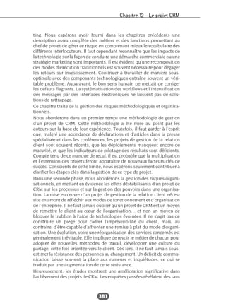 Chapitre 12 – Le projet CRM
381
ting. Nous espérons avoir fourni dans les chapitres précédents une
description assez complète des métiers et des fonctions permettant au
chef de projet de gérer ce risque en comprenant mieux le vocabulaire des
différents interlocuteurs. Il faut cependant reconnaître que les impacts de
la technologie sur la façon de conduire une démarche commerciale ou une
stratégie marketing sont importants. Il est évident qu’une recomposition
des modes d’exécution traditionnels est souvent nécessaire pour dégager
les retours sur investissement. Continuer à travailler de manière sous-
optimale avec des composants technologiques entraîne souvent un véri-
table problème. Auparavant, le bon sens humain permettait de corriger
les défauts flagrants. La systématisation des workflows et l’intensification
des messages par des interfaces électroniques ne laissent pas de solu-
tions de rattrapage.
Ce chapitre traite de la gestion des risques méthodologiques et organisa-
tionnels.
Nous aborderons dans un premier temps une méthodologie de gestion
d’un projet de CRM. Cette méthodologie a été mise au point par les
auteurs sur la base de leur expérience. Toutefois, il faut garder à l’esprit
que, malgré une abondance de déclarations et d’articles dans la presse
spécialisée et dans les conférences, les projets de gestion de la relation
client sont souvent récents, que les déploiements manquent encore de
maturité, et que les indicateurs de pilotage des résultats sont déficients.
Compte tenu de ce manque de recul, il est probable que la multiplication
et l’extension des projets feront apparaître de nouveaux facteurs clés de
succès. Conscients de cette limite, nous espérons seulement contribuer à
clarifier les étapes clés dans la gestion de ce type de projet.
Dans une seconde phase, nous aborderons la gestion des risques organi-
sationnels, en mettant en évidence les effets déstabilisants d’un projet de
CRM sur les processus et sur la gestion des pouvoirs dans une organisa-
tion. La mise en œuvre d’un projet de gestion de la relation client néces-
site en amont de réfléchir aux modes de fonctionnement et d’organisation
de l’entreprise. Il ne faut jamais oublier qu’un projet de CRM est un moyen
de remettre le client au cœur de l’organisation… et non un moyen de
bloquer le trublion à l’aide de technologies évoluées. Il ne s’agit pas de
construire un piège pour cadrer l’imprévisibilité du client, mais, au
contraire, d’être capable d’affronter une remise à plat du mode d’organi-
sation. Une évolution, voire une réorganisation des services concernés est
généralement inévitable. Elle implique de revoir le métier de chacun pour
adopter de nouvelles méthodes de travail, développer une culture du
partage, cette fois orientée vers le client. Dès lors, il ne faut jamais sous-
estimer la résistance des personnes au changement. Un déficit de commu-
nication laisse souvent la place aux rumeurs et inquiétudes, ce qui se
traduit par une augmentation de cette résistance.
Heureusement, les études montrent une amélioration significative dans
l’achèvement des projets de CRM. Les enquêtes passées révélaient des taux
 