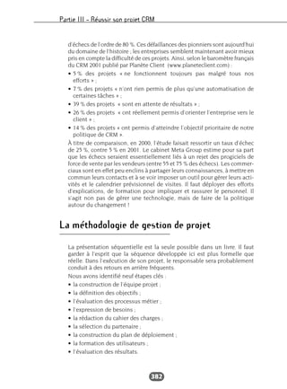 Partie III – Réussir son projet CRM
382
d’échecs de l’ordre de 80 %. Ces défaillances des pionniers sont aujourd’hui
du domaine de l’histoire ; les entreprises semblent maintenant avoir mieux
pris en compte la difficulté de ces projets. Ainsi, selon le baromètre français
du CRM 2001 publié par Planète Client (www.planeteclient.com) :
• 5 % des projets « ne fonctionnent toujours pas malgré tous nos
efforts » ;
• 7 % des projets « n’ont rien permis de plus qu’une automatisation de
certaines tâches » ;
• 39 % des projets « sont en attente de résultats » ;
• 26 % des projets « ont réellement permis d’orienter l’entreprise vers le
client » ;
• 14 % des projets « ont permis d’atteindre l’objectif prioritaire de notre
politique de CRM ».
À titre de comparaison, en 2000, l’étude faisait ressortir un taux d’échec
de 25 %, contre 5 % en 2001. Le cabinet Meta Group estime pour sa part
que les échecs seraient essentiellement liés à un rejet des progiciels de
force de vente par les vendeurs (entre 55 et 75 % des échecs). Les commer-
ciaux sont en effet peu enclins à partager leurs connaissances, à mettre en
commun leurs contacts et à se voir imposer un outil pour gérer leurs acti-
vités et le calendrier prévisionnel de visites. Il faut déployer des efforts
d’explications, de formation pour impliquer et rassurer le personnel. Il
s’agit non pas de gérer une technologie, mais de faire de la politique
autour du changement !
La méthodologie de gestion de projet
La présentation séquentielle est la seule possible dans un livre. Il faut
garder à l’esprit que la séquence développée ici est plus formelle que
réelle. Dans l’exécution de son projet, le responsable sera probablement
conduit à des retours en arrière fréquents.
Nous avons identifié neuf étapes clés :
• la construction de l’équipe projet ;
• la définition des objectifs ;
• l’évaluation des processus métier ;
• l’expression de besoins ;
• la rédaction du cahier des charges ;
• la sélection du partenaire ;
• la construction du plan de déploiement ;
• la formation des utilisateurs ;
• l’évaluation des résultats.
 
