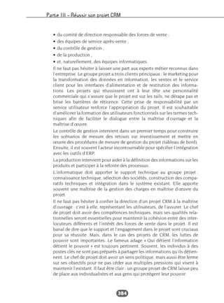 Partie III – Réussir son projet CRM
384
• du comité de direction responsable des forces de vente ;
• des équipes de service après-vente ;
• du contrôle de gestion ;
• de la production ;
• et, naturellement, des équipes informatiques.
Il ne faut pas hésiter à laisser une part aux experts métier reconnus dans
l’entreprise. Le groupe projet a trois clients principaux : le marketing pour
la transformation des données en information, les ventes et le service
client pour les interfaces d’alimentation et de restitution des informa-
tions. Les projets qui réussissent ont à leur tête une personnalité
commerciale qui s’assure que le projet est sur les rails, ne dérape pas et
brise les barrières de réticence. Cette prise de responsabilité par un
service utilisateur renforce l’appropriation du projet. Il est souhaitable
d’améliorer la formation des utilisateurs fonctionnels sur les termes tech-
niques afin de faciliter le dialogue entre la maîtrise d’ouvrage et la
maîtrise d’œuvre.
Le contrôle de gestion intervient dans un premier temps pour construire
les scénarios de mesure des retours sur investissement et mettre en
œuvre des procédures de mesure de gestion du projet (tableau de bord).
Ensuite, il est souvent l’acteur incontournable pour spécifier l’intégration
avec les outils d’ERP.
La production intervient pour aider à la définition des informations sur les
produits et participer à la refonte des processus.
L’informatique doit apporter le support technique au groupe projet :
connaissance technique, sélection des sociétés, construction des compa-
ratifs techniques et intégration dans le système existant. Elle apporte
souvent une maîtrise de la gestion des charges en maîtrise d’œuvre du
projet.
Il ne faut pas hésiter à confier la direction d’un projet CRM à la maîtrise
d’ouvrage : c’est à elle, représentant les utilisateurs, de l’assurer. Le chef
de projet doit avoir des compétences techniques, mais ses qualités rela-
tionnelles seront essentielles pour maintenir la cohésion entre des inter-
locuteurs différents et l’intérêt des forces de vente dans le projet. Il est
banal de dire que le support et l’engagement dans le projet sont cruciaux
pour sa réussite. Mais, dans le cas des projets de CRM, les luttes de
pouvoir sont importantes. Le fameux adage « Qui détient l’information
détient le pouvoir » est toujours pertinent. Souvent, les individus à des
postes clés ne sont pas préparés à partager les informations qu’ils détien-
nent. Le chef de projet doit avoir un sens politique, mais aussi être ferme
sur ses objectifs pour ne pas céder aux multiples pressions qui visent à
maintenir l’existant. Il faut être clair : un groupe projet de CRM laisse peu
de place aux individualistes et aux gens qui protègent leur pouvoir.
 