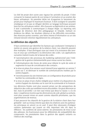 Chapitre 12 – Le projet CRM
385
Le chef de projet doit suivre avec rigueur les activités du projet. Il doit
consacrer la majeure partie de son temps à l’animation et au soutien des
futurs utilisateurs. Sa première tâche est d’organiser le lancement du
projet pour impliquer le maximum d’acteurs. Il doit souligner le caractère
stratégique et ne pas se réfugier derrière un langage technique pouvant
faire fuir les utilisateurs métier. Afin d’assurer sa légitimité et ses arrières,
il doit s’astreindre à communiquer à chaque étape. Le reporting vers
l’équipe de direction doit être pédagogique et limpide, mettant en
évidence les délais, les résultats obtenus et les difficultés rencontrées.
Des réunions portes ouvertes, une lettre interne d’information ou un site
intranet doivent informer régulièrement les utilisateurs.
La définition des objectifs
Il faut commencer par identifier les facteurs qui conduisent l’entreprise à
mettre en œuvre une gestion de la relation client. Les objectifs peuvent
être multiples. Il faut distinguer ceux qui visent à la croissance des reve-
nus et ceux qui contribuent à la diminution des coûts. Les applications
suivantes traitent toutes de la baisse des coûts :
• l’automatisation des processus de marketing opérationnel avec l’inté-
gration de la gestion événementielle pour mieux suivre les clients ;
• l’informatisation des forces de vente pour réduire le cycle de vente et
augmenter le taux de concrétisation des contacts ;
• la mise en place d’un serveur vocal interactif pour apporter un service 7
jours sur 7, et diminuer le nombre de communications traitées par le
centre d’appels ;
• l’enrichissement du site Internet avec un configurateur de produits pour
faciliter les commandes en ligne ;
• la mise en place d’une chaîne intégrée pour mettre à la disposition du
centre d’appels les données sur le suivi de la commande et la livraison.
Les décisions finales sont plus souvent prises sur des perspectives de
réduction des coûts qui semblent moins discutables. On peut dénoncer ce
fait, mais le proverbe « un tien vaut mieux que deux tu l’auras » a la vie
dure. L’expérience montre que les diminutions de coût, global ou unitaire,
sont plus souvent mises en avant comme objectifs prioritaires, que les
augmentations de revenus.
Il faut percevoir les objectifs de la gestion de la relation client dans leur
globalité : tant au niveau interne que dans les relations avec les partenai-
res principaux en amont ou en aval. Il peut être nécessaire d’intégrer
certains partenaires qui jouent un rôle important très tôt dans la
réflexion : les systèmes de saisie externe, les prestataires de mise à jour
des adresses, les fournisseurs pour les référentiels de compatibilité des
composants, les prestataires dans la gestion des appels sortants ou
l’édition des mailings.
 