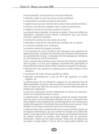 Partie III – Réussir son projet CRM
386
À titre d’exemple, nous fournissons une liste d’objectifs :
• identifier, cibler et suivre les actions à forte rentabilité ;
• comprendre et anticiper les besoins des clients ;
• adapter les processus en fonction de la valeur client (actuelle et future) ;
• proposer une offre plus adaptée et plus souple aux partenaires ;
• intégrer et suivre les nouveaux produits et services.
Les objectifs étant identifiés, formalisés et validés, il faut alors définir les
indicateurs. L’exemple suivant illustre la distinction que nous faisons
entre but, objectif et indicateur :
• Améliorer la satisfaction des clients est un but.
• Atteindre un taux de 50 % de clients très satisfaits est un objectif.
• Le taux de satisfaction est l’indicateur.
La variation mesure les progrès accomplis.
Il est nécessaire de suivre l’évolution des indicateurs pour apprécier les
apports du projet. La lecture de l’évolution de l’indicateur doit permettre
un ajustement des moyens. L’indicateur doit être partagé par l’entreprise
et communiqué au sein de l’entreprise.
Il faut construire des indicateurs pour chacune des directions impliquées
dans le projet, à la fois pour impliquer l’ensemble des participants et
éventuellement évaluer certains effets collatéraux du projet. Par exemple :
• effectuer 80 % des opérations marketing dans un délai inférieur à trois
semaines ;
• transformer 40 % des contacts qualifiés en clients ;
• répondre immédiatement à plus de 90 % des questions au centre
d’appels, etc.
La détermination de ces indicateurs s’appuie sur une première base de
départ quantifiée. Il est donc nécessaire de faire un état des lieux avant la
mise en œuvre du CRM afin de pouvoir en mesurer ultérieurement les
progrès par comparaison.
La suite de la démarche consiste à déterminer les retours sur investisse-
ment et la complexité de mise en œuvre.
La détermination des marges de progrès permet de simuler financière-
ment les retours sur investissement attendus sur un an. L’évaluation doit
être collégiale, mais les apports du contrôle de gestion sont cruciaux pour
valider cette approche. Pour décider des priorités de mise en œuvre, il faut
identifier où se situera le plus fort retour sur investissement.
La détermination de la complexité de mise en œuvre doit être pilotée par
les équipes informatiques, qui vont estimer les charges et les délais des
projets. Le groupe projet doit définir les phases qui permettent de passer
du système existant au système cible. Quelles sont les ressources
nécessaires ? Quels sont les coûts associés ? Quels sont les délais pour
accomplir le projet global ? C’est le rôle du projet pilote d’affiner ces
 