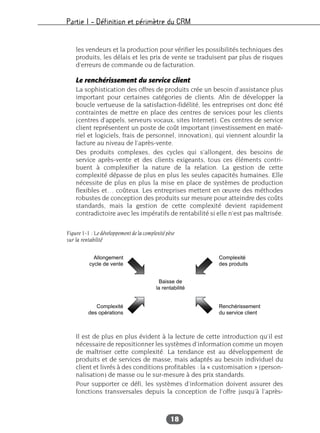 Partie I – Définition et périmètre du CRM
18
les vendeurs et la production pour vérifier les possibilités techniques des
produits, les délais et les prix de vente se traduisent par plus de risques
d’erreurs de commande ou de facturation.
Le renchérissement du service client
La sophistication des offres de produits crée un besoin d’assistance plus
important pour certaines catégories de clients. Afin de développer la
boucle vertueuse de la satisfaction-fidélité, les entreprises ont donc été
contraintes de mettre en place des centres de services pour les clients
(centres d’appels, serveurs vocaux, sites Internet). Ces centres de service
client représentent un poste de coût important (investissement en maté-
riel et logiciels, frais de personnel, innovation), qui viennent alourdir la
facture au niveau de l’après-vente.
Des produits complexes, des cycles qui s’allongent, des besoins de
service après-vente et des clients exigeants, tous ces éléments contri-
buent à complexifier la nature de la relation. La gestion de cette
complexité dépasse de plus en plus les seules capacités humaines. Elle
nécessite de plus en plus la mise en place de systèmes de production
flexibles et… coûteux. Les entreprises mettent en œuvre des méthodes
robustes de conception des produits sur mesure pour atteindre des coûts
standards, mais la gestion de cette complexité devient rapidement
contradictoire avec les impératifs de rentabilité si elle n’est pas maîtrisée.
Il est de plus en plus évident à la lecture de cette introduction qu’il est
nécessaire de repositionner les systèmes d’information comme un moyen
de maîtriser cette complexité. La tendance est au développement de
produits et de services de masse, mais adaptés au besoin individuel du
client et livrés à des conditions profitables : la « customisation » (person-
nalisation) de masse ou le sur-mesure à des prix standards.
Pour supporter ce défi, les systèmes d’information doivent assurer des
fonctions transversales depuis la conception de l’offre jusqu’à l’après-
Allongement
cycle de vente
Complexité
des produits
Complexité
des opérations
Renchérissement
du service client
Baisse de
la rentabilité
Figure 1-1 : Le développement de la complexité pèse
sur la rentabilité
 