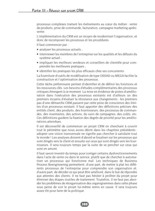 Partie III – Réussir son projet CRM
388
processus complexes traitant les événements au cœur du métier : vente
de produits, prise de commande, facturation, campagne marketing après-
vente.
L’implémentation du CRM est un moyen de moderniser l’organisation, et
donc de recomposer les processus et les procédures.
Il faut commencer par :
• analyser les processus actuels ;
• interviewer les membres de l’entreprise sur les qualités et les défauts du
système actuel ;
• impliquer les meilleurs vendeurs et conseillers de clientèle pour com-
prendre les meilleures pratiques ;
• identifier les pratiques les plus efficaces chez ses concurrents.
La fourniture d’outils de modélisation de type OSSAD ou MEGA facilite la
construction et l’optimisation des processus.
Cette tâche préliminaire permet d’identifier et de définir les fonctions et
les ressources clés. Les besoins d’études complémentaires des processus
critiques émergent à ce moment. La mise en évidence de pistes d’amélio-
ration dans l’exécution des processus existants est d’ailleurs un des
premiers moyens d’évaluer la résistance aux changements : les premiers
pas d’une démarche CRM passent par cette prise de conscience des limi-
tes d’un processus existant. Il faut apporter des définitions précises des
entités client, des produits, des fournisseurs, des processus de comman-
des, des inventaires, des actions, du suivi de campagnes, des coûts, etc.
Ces définitions guident la fixation des degrés de priorité pour les amélio-
rations attendues.
Il est déconseillé de commencer un projet CRM en cherchant à couvrir
tout le périmètre que nous avons décrit dans les chapitres précédents :
adopter une vision transversale ne signifie pas chercher à satisfaire tout
le monde ! Les analyses doivent d’abord se focaliser sur les processus qui
sont dirigés vers le client et ensuite sur ceux qui sont dirigés vers les four-
nisseurs. Il sera toujours temps par la suite de se pencher sur ceux qui
sont en amont.
Il faut savoir investir du temps pour corriger certains dysfonctionnements
dans l’acte de vente ou dans le service, plutôt que de chercher à automa-
tiser un processus qui fonctionne mal. Les techniques de Business
Process Reengineering permettent, d’une part, de mettre à plat les diffé-
rents processus de l’entreprise pour comprendre son organisation et,
d’autre part, de décider ce qui peut être amélioré, dans le but de répondre
aux attentes des clients. Il ne faut pas hésiter à profiter du projet pour
éliminer des étapes inutiles de traitement. Toutefois, il ne faut pas abor-
der les problèmes de réorganisation des organigrammes dans cette phase
sous peine de voir le projet lui-même remis en cause. Il sera toujours
assez tôt pour faire de la politique.
 