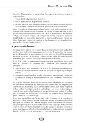 Chapitre 12 – Le projet CRM
389
Ensuite, il faut évaluer la capacité de l’entreprise à mettre en œuvre le
système cible :
• niveau de structuration des données ;
• niveau de formation du personnel interne ;
• identification de tous les systèmes et sous-systèmes existants impactés
par la mise en œuvre du système de gestion de la relation client.
Dans cette phase d’évaluation de l’entreprise, il est intéressant de se faire
assister par un consultant extérieur. De par sa position externe, il sera
plus à même de mettre en évidence les forces et les faiblesses de l’existant
actuel. Sa position externe et temporaire permet d’exposer certaines
problématiques sans créer des tensions insoutenables dans l’organisa-
tion. Il doit agir comme un catalyseur du changement en absorbant une
partie des crispations des acteurs.
L’expression des besoins
Lorsque vous avez une vision claire de votre fonctionnement, il faut définir
quelles sont les fonctions nécessaires d’un point de vue métier. Le groupe
projet doit évaluer le positionnement et les attentes des différents dépar-
tements impactés par le projet. Il doit mettre à plat les spécifications
générales qu’il utilisera pour juger les logiciels du marché.
L’implication des utilisateurs est importante pour identifier ce qu’ils utili-
sent et comment ils souhaiteraient l’améliorer. On distingue deux
groupes :
• Les managers sont intéressés par toutes les fonctions qui permettent
d’anticiper, d’organiser et de contrôler (moyens de reporting et de pré-
vision).
• Les opérationnels veulent vendre rapidement, envoyer des catalogues
pour réduire leur cycle de vente et réaliser plus facilement leurs objec-
tifs.
La liste des fonctions, fournie dans les chapitres précédents, est un moyen
de vérifier la couverture du domaine fonctionnel avec les responsables
commerciaux, marketing ou du service après-vente. À ce stade du projet,
il faut utiliser intelligemment la technologie : les choix technologiques
sont là pour aider à la résolution d’une problématique métier. Il ne faut
pas demander aux utilisateurs de modifier un processus qui fonctionne
pour s’adapter à la technologie.
Il ne faut pas oublier que la résistance des hommes est le problème à
résoudre. Il faut souvent freiner les demandes des managers qui souhai-
tent plus de contrôle. Le CRM ne doit pas apparaître comme un nouveau
moyen sophistiqué de mieux contrôler l’activité. Le projet doit permettre
d’améliorer la productivité et l’efficacité. Le groupe projet doit prendre du
recul pour évaluer si les fonctions souhaitées se traduisent par un équili-
bre des bénéfices entre les managers et les opérationnels.
 