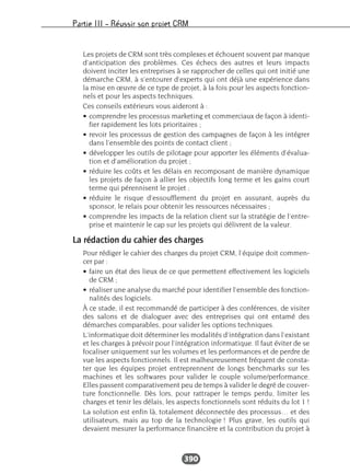 Partie III – Réussir son projet CRM
390
Les projets de CRM sont très complexes et échouent souvent par manque
d’anticipation des problèmes. Ces échecs des autres et leurs impacts
doivent inciter les entreprises à se rapprocher de celles qui ont initié une
démarche CRM, à s’entourer d’experts qui ont déjà une expérience dans
la mise en œuvre de ce type de projet, à la fois pour les aspects fonction-
nels et pour les aspects techniques.
Ces conseils extérieurs vous aideront à :
• comprendre les processus marketing et commerciaux de façon à identi-
fier rapidement les lots prioritaires ;
• revoir les processus de gestion des campagnes de façon à les intégrer
dans l’ensemble des points de contact client ;
• développer les outils de pilotage pour apporter les éléments d’évalua-
tion et d’amélioration du projet ;
• réduire les coûts et les délais en recomposant de manière dynamique
les projets de façon à allier les objectifs long terme et les gains court
terme qui pérennisent le projet ;
• réduire le risque d’essoufflement du projet en assurant, auprès du
sponsor, le relais pour obtenir les ressources nécessaires ;
• comprendre les impacts de la relation client sur la stratégie de l’entre-
prise et maintenir le cap sur les projets qui délivrent de la valeur.
La rédaction du cahier des charges
Pour rédiger le cahier des charges du projet CRM, l’équipe doit commen-
cer par :
• faire un état des lieux de ce que permettent effectivement les logiciels
de CRM ;
• réaliser une analyse du marché pour identifier l’ensemble des fonction-
nalités des logiciels.
À ce stade, il est recommandé de participer à des conférences, de visiter
des salons et de dialoguer avec des entreprises qui ont entamé des
démarches comparables, pour valider les options techniques.
L’informatique doit déterminer les modalités d’intégration dans l’existant
et les charges à prévoir pour l’intégration informatique. Il faut éviter de se
focaliser uniquement sur les volumes et les performances et de perdre de
vue les aspects fonctionnels. Il est malheureusement fréquent de consta-
ter que les équipes projet entreprennent de longs benchmarks sur les
machines et les softwares pour valider le couple volume/performance.
Elles passent comparativement peu de temps à valider le degré de couver-
ture fonctionnelle. Dès lors, pour rattraper le temps perdu, limiter les
charges et tenir les délais, les aspects fonctionnels sont réduits du lot 1 !
La solution est enfin là, totalement déconnectée des processus… et des
utilisateurs, mais au top de la technologie ! Plus grave, les outils qui
devaient mesurer la performance financière et la contribution du projet à
 