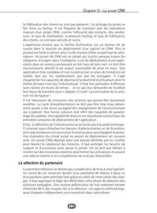Chapitre 12 – Le projet CRM
391
la fidélisation des clients ne sont pas présents ! Le pilotage du projet se
fait donc au feeling. Il est fréquent de constater que les indicateurs
majeurs d’un projet CRM, comme l’efficacité des contacts, des rendez-
vous, le taux de multiventes, la pression mailing, le taux de fidélisation
des clients, ne sont pas calculés et suivis.
L’expérience montre que la facilité d’utilisation est un facteur clé de
succès dans la réussite du déploiement d’un logiciel de CRM. Plus le
produit est facile à utiliser, plus il a de chances d’être accepté par les utili-
sateurs. Un projet de CRM est un projet qui touche presque toutes les
catégories d’usagers dans l’entreprise. Lors du déploiement d’une appli-
cation dans un service connaissant un fort taux de turn over, on doit être
excessivement attentif à cet aspect convivialité de prise en main. Une
application trop complexe et non soutenue par un plan de formation est
rejetée tant par les opérationnels que par les managers. Il s’agit
d’augmenter les capacités de réponse et la réactivité d’utilisateurs dont le
métier de base n’est pas l’informatique. Il faut leur permettre d’effectuer
leurs tâches en moins de temps… et ne pas leur demander de modifier
leur façon de travailler pour s’adapter à l’outil. La convivialité de la solu-
tion est de rigueur !
Il est nécessaire de construire une solution qui puisse être facilement
modifiée. Le cycle d’implémentation ne doit pas être trop long (idéale-
ment quatre à dix mois) au regard des changements de l’environnement
qui s’opèrent. Une bonne solution doit offrir des capacités de paramé-
trage du système. Une rapidité de réaction est importante surtout dans les
premières semaines de déploiement de l’application.
Enfin, la définition de l’infrastructure ne se limite pas à la seule technique.
Il convient aussi d’évaluer les besoins d’administration et de formation,
ainsi que les besoins en ressources humaines pour accompagner le projet.
Une évaluation du climat social en amont du déploiement est souvent
utile. Un projet CRM déployé dans une équipe déchirée par les conflits
peut devenir le catalyseur des tensions. Il faut anticiper les besoins de
support et d’assistance pour lancer le projet. On ne doit pas hésiter à
investir sur des ressources externes pour former les utilisateurs et assurer
une aide en interne si les compétences ne sont pas disponibles.
La sélection du partenaire
La première sélection ne devrait pas compter plus de trois à cinq logiciels.
Un survol de ces solutions devrait vous permettre de réduire à deux ou
trois produits cette première liste grâce au crible de votre cahier des char-
ges. Il faut appliquer la règle des 80/20 dans cette phase de sélection des
solutions packagées. Une analyse préliminaire de huit semaines permet
d’éliminer 80 % des risques liés à la sélection. Les apports méthodologi-
ques d’experts indépendants sont essentiels dans cette phase.
 