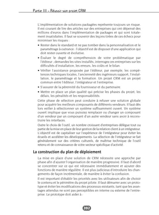 Partie III – Réussir son projet CRM
392
L’implémentation de solutions packagées représente toujours un risque.
Il est courant de lire des articles sur des entreprises qui ont dépensé des
millions d’euros dans l’implémentation de packages et qui sont totale-
ment insatisfaites. Il faut se souvenir des leçons tirées de ces échecs pour
minimiser les risques :
• Rester dans le standard et ne pas tomber dans la personnalisation et le
paramétrage à outrance : l’objectif est de disposer d’une application qui
doit rester ouverte et évolutive.
• Évaluer le degré de compréhension de votre problématique par
l’éditeur ; demandez les sites installés, interrogez ces entreprises sur les
difficultés d’installation, les erreurs, les coûts et le bilan.
• Vérifier l’assistance proposée par l’éditeur, par exemple, les compé-
tences techniques locales, l’ancienneté des ingénieurs support, l’instal-
lation, le paramétrage et la formation. Un projet CRM est un projet
commun entre l’éditeur, l’intégrateur et l’entreprise.
• S’assurer de la pérennité du fournisseur et du partenaire.
• Mettre en place un plan qualité qui précise les phases du projet, les
délais, les pénalités et les responsabilités.
Cette phase de sélection peut conduire à refuser une solution globale
pour acquérir les meilleurs composants de différents vendeurs. Il faut dès
lors veiller à sélectionner un système suffisamment ouvert. Un système
ouvert implique que vous puissiez remplacer ou changer un composant
d’un vendeur par un composant d’un autre vendeur sans avoir à recons-
truire les interfaces.
Outre le choix de l’outil, un nombre croissant d’entreprises délègue tout ou
partie de la mise en place de leur gestion de la relation client à un intégrateur.
L’objectif est de capitaliser sur l’expérience de l’intégrateur pour éviter les
écueils et accélérer les développements. La sélection de l’intégrateur se fait
généralement sur des critères culturels, de maîtrise technique de l’outil
retenu et de connaissance de votre secteur spécifique d’activité.
La construction du plan de déploiement
La mise en place d’une solution de CRM nécessite une approche par
phase afin d’ajuster l’organisation de manière progressive. Il faut d’abord
se concentrer sur ce qui est nécessaire immédiatement et ajouter des
fonctions de manière régulière. Il est plus judicieux d’introduire les chan-
gements de façon incrémentale, de manière à éviter la confusion.
Il est important d’établir les priorités avec les utilisateurs afin de choisir
le contenu et le périmètre du projet pilote. Il faut démarrer avec un proto-
type et éviter les modifications des processus existants, tant que les avan-
tages attendus ne sont pas perceptibles en interne ou externe de l’entre-
prise. Le prototype doit aider à :
 
