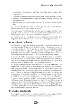 Chapitre 12 – Le projet CRM
393
• comprendre l’organisation générale des flux d’information dans
l’organisation ;
• évaluer les réactions des utilisateurs internes ou externes à l’entreprise ;
• vérifier in vivo les problèmes d’intégration et notamment la qualité des
données source ;
• dimensionner plus précisément les coûts et les délais de développe-
ment.
Le prototype doit être suivi par un pilote, qui sera testé auprès d’utilisa-
teurs dans des conditions réelles de travail.
Le pilote a pour objectif de tester le système avant sa généralisation. Il est
possible alors de faire un bilan des problèmes rencontrés et d’évaluer la
charge prévisionnelle du plan d’implémentation global.
Le projet est ensuite étendu progressivement auprès d’un nombre plus
important d’utilisateurs avant de passer en phase de généralisation.
La formation des utilisateurs
La réussite d’un projet de CRM se mesure plus en termes d’acquisition de
compétences par le personnel de l’entreprise et de perception de ces
compétences par les clients que par le respect du budget et des coûts
d’implémentation du logiciel. Le succès d’un projet de CRM dépend du
personnel. Il ne faut jamais oublier que les meilleurs processus alliés à la
meilleure technologie échouent si les utilisateurs ne l’acceptent pas.
Il convient de mettre en œuvre des campagnes d’information, de sensibilisa-
tion, de formation de l’ensemble des acteurs. Les expériences des entreprises
qui ont réussi les projets de CRM montrent que pour 1 euro de logiciel et de
matériel, elles ont dépensé entre 3 et 15 euros de formation…
Un projet CRM concerne des utilisateurs qui sont rarement habitués aux
ordinateurs. Il est prudent de prévoir des formations sur les fondamen-
taux de l’informatique. La mise en place d’une cellule d’assistance pour
aider et former d’autres utilisateurs permet d’accélérer le plan de déploie-
ment. Enfin, il ne faut pas hésiter à former en continu les utilisateurs par
des sessions de formation régulières, ni à aller voir ce qui se fait ailleurs,
pour bénéficier de l’expérience des autres et éviter certaines difficultés.
Il est important d’impliquer, de bien communiquer, de former à temps les
utilisateurs. Mais il faut aussi les informer le plus tôt possible de ce qui va
se passer, de comment cela va se passer, surtout lorsqu’il y a des grands
changements d’organisation. Les rumeurs ont miné de grands projets !
L’absence d’attention sur ces aspects de formation et de communication
peut être un facteur important d’échec.
L’évaluation des résultats
Dès le pilote, il faut mettre en place un système de mesure pour évaluer
l’impact du CRM sur les indicateurs retenus initialement :
 