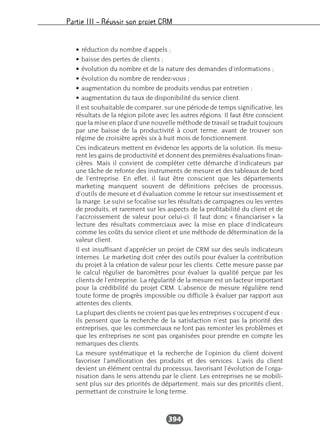 Partie III – Réussir son projet CRM
394
• réduction du nombre d’appels ;
• baisse des pertes de clients ;
• évolution du nombre et de la nature des demandes d’informations ;
• évolution du nombre de rendez-vous ;
• augmentation du nombre de produits vendus par entretien ;
• augmentation du taux de disponibilité du service client.
Il est souhaitable de comparer, sur une période de temps significative, les
résultats de la région pilote avec les autres régions. Il faut être conscient
que la mise en place d’une nouvelle méthode de travail se traduit toujours
par une baisse de la productivité à court terme, avant de trouver son
régime de croisière après six à huit mois de fonctionnement.
Ces indicateurs mettent en évidence les apports de la solution. Ils mesu-
rent les gains de productivité et donnent des premières évaluations finan-
cières. Mais il convient de compléter cette démarche d’indicateurs par
une tâche de refonte des instruments de mesure et des tableaux de bord
de l’entreprise. En effet, il faut être conscient que les départements
marketing manquent souvent de définitions précises de processus,
d’outils de mesure et d’évaluation comme le retour sur investissement et
la marge. Le suivi se focalise sur les résultats de campagnes ou les ventes
de produits, et rarement sur les aspects de la profitabilité du client et de
l’accroissement de valeur pour celui-ci. Il faut donc « financiariser » la
lecture des résultats commerciaux avec la mise en place d’indicateurs
comme les coûts du service client et une méthode de détermination de la
valeur client.
Il est insuffisant d’apprécier un projet de CRM sur des seuls indicateurs
internes. Le marketing doit créer des outils pour évaluer la contribution
du projet à la création de valeur pour les clients. Cette mesure passe par
le calcul régulier de baromètres pour évaluer la qualité perçue par les
clients de l’entreprise. La régularité de la mesure est un facteur important
pour la crédibilité du projet CRM. L’absence de mesure régulière rend
toute forme de progrès impossible ou difficile à évaluer par rapport aux
attentes des clients.
La plupart des clients ne croient pas que les entreprises s’occupent d’eux :
ils pensent que la recherche de la satisfaction n’est pas la priorité des
entreprises, que les commerciaux ne font pas remonter les problèmes et
que les entreprises ne sont pas organisées pour prendre en compte les
remarques des clients.
La mesure systématique et la recherche de l’opinion du client doivent
favoriser l’amélioration des produits et des services. L’avis du client
devient un élément central du processus, favorisant l’évolution de l’orga-
nisation dans le sens attendu par le client. Les entreprises ne se mobili-
sent plus sur des priorités de département, mais sur des priorités client,
permettant de construire le long terme.
 