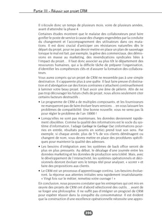 Partie III – Réussir son projet CRM
396
Il s’écoule donc un temps de plusieurs mois, voire de plusieurs années,
avant d’atteindre la phase 4.
Certaines études montrent que le malaise des collaborateurs peut faire
gonfler le poste de service à cause des charges engendrées par la conduite
du changement et l’accompagnement des utilisateurs dans ces muta-
tions. Il est donc crucial d’anticiper ces résistances naturelles dès le
départ du projet, pour ne pas devoir mettre en place un plan de sauvetage
lorsque le mal est fait, par exemple, la grève des commerciaux, des démis-
sions en masse au marketing, des revendications syndicales liées à
l’impact du projet… Il faut donc associer au plus tôt le département des
ressources humaines, qui a la difficile tâche de préparer l’organisation,
d’identifier les compétences clés et d’assurer la formation des collabora-
teurs.
Vous aurez compris qu’un projet de CRM ne ressemble pas à une simple
destination. Il s’apparente plus à une quête. Il faut faire preuve d’obstina-
tion et d’abnégation car des forces contraires s’attachent continuellement
à laminer votre beau projet. Il faut avoir une âme de pèlerin. Afin de ne
pas trop décourager les futurs chefs de projet, nous allons seulement citer
certains facteurs destructifs :
• Le programme de CRM a de multiples composants, et les fournisseurs
ne manqueront pas de faire évoluer leurs versions… en vous laissant les
problèmes de compatibilité. Une bonne nouvelle, vous ne serez pas là
pour régler le problème de l’an 10000 !
• Lorsqu’elles ne sont pas maintenues, les données deviennent rapide-
ment obsolètes. Comme la qualité des informations est le socle du sys-
tème d’information, l’adage Garbage In Garbage Out (informations pour-
ries en entrée, résultats pourris en sortie) prend tout son sens. Par
exemple, si chaque année, plus de 5 % de vos clients déménagent ou
changent de nom, vous devrez mettre en place des procédures spécifi-
ques pour maintenir la qualité des adresses.
• Les besoins d’intégration avec les systèmes de back office seront de
plus en plus pressants. Au début, le décalage d’une journée entre les
données marketing et les données de production sera toléré. Mais, avec
le développement de l’interactivité, les systèmes opérationnels et déci-
sionnels devront évoluer vers le temps réel pour analyser, « scorer » et
faire des propositions aux clients.
• Le CRM est un processus d’apprentissage continu. Les besoins évolue-
ront, la réponse aux attentes initiales sera rapidement insatisfaisante.
« Vingt fois sur le métier, remettez votre ouvrage ! »
En conclusion, nous pouvons constater que les entreprises qui ont mis en
œuvre des projets de CRM ont d’abord sélectionné des outils… avant de
se forger une philosophie. Il ne suffit pas d’intégrer un progiciel de CRM
pour espérer réussir dans la conquête du consommateur. Il est évident
que la construction d’une excellence opérationnelle nécessite une appro-
 
