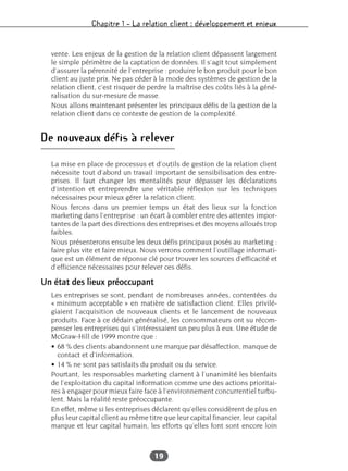 Chapitre 1 – La relation client : développement et enjeux
19
vente. Les enjeux de la gestion de la relation client dépassent largement
le simple périmètre de la captation de données. Il s’agit tout simplement
d’assurer la pérennité de l’entreprise : produire le bon produit pour le bon
client au juste prix. Ne pas céder à la mode des systèmes de gestion de la
relation client, c’est risquer de perdre la maîtrise des coûts liés à la géné-
ralisation du sur-mesure de masse.
Nous allons maintenant présenter les principaux défis de la gestion de la
relation client dans ce contexte de gestion de la complexité.
De nouveaux défis à relever
La mise en place de processus et d’outils de gestion de la relation client
nécessite tout d’abord un travail important de sensibilisation des entre-
prises. Il faut changer les mentalités pour dépasser les déclarations
d’intention et entreprendre une véritable réflexion sur les techniques
nécessaires pour mieux gérer la relation client.
Nous ferons dans un premier temps un état des lieux sur la fonction
marketing dans l’entreprise : un écart à combler entre des attentes impor-
tantes de la part des directions des entreprises et des moyens alloués trop
faibles.
Nous présenterons ensuite les deux défis principaux posés au marketing :
faire plus vite et faire mieux. Nous verrons comment l’outillage informati-
que est un élément de réponse clé pour trouver les sources d’efficacité et
d’efficience nécessaires pour relever ces défis.
Un état des lieux préoccupant
Les entreprises se sont, pendant de nombreuses années, contentées du
« minimum acceptable » en matière de satisfaction client. Elles privilé-
giaient l’acquisition de nouveaux clients et le lancement de nouveaux
produits. Face à ce dédain généralisé, les consommateurs ont su récom-
penser les entreprises qui s’intéressaient un peu plus à eux. Une étude de
McGraw-Hill de 1999 montre que :
• 68 % des clients abandonnent une marque par désaffection, manque de
contact et d’information.
• 14 % ne sont pas satisfaits du produit ou du service.
Pourtant, les responsables marketing clament à l’unanimité les bienfaits
de l’exploitation du capital information comme une des actions prioritai-
res à engager pour mieux faire face à l’environnement concurrentiel turbu-
lent. Mais la réalité reste préoccupante.
En effet, même si les entreprises déclarent qu’elles considèrent de plus en
plus leur capital client au même titre que leur capital financier, leur capital
marque et leur capital humain, les efforts qu’elles font sont encore loin
 