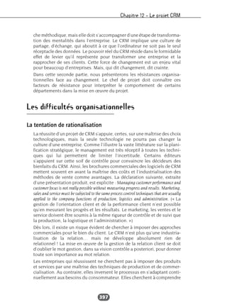 Chapitre 12 – Le projet CRM
397
che méthodique, mais elle doit s’accompagner d’une étape de transforma-
tion des mentalités dans l’entreprise. Le CRM implique une culture de
partage, d’échange, qui aboutit à ce que l’ordinateur ne soit pas le seul
réceptacle des données. Le pouvoir réel du CRM réside dans le formidable
effet de levier qu’il représente pour transformer une entreprise et la
rapprocher de ses clients. Cette force de changement est un enjeu vital
pour beaucoup d’entreprises. Mais, qui dit changement, dit crainte.
Dans cette seconde partie, nous présenterons les résistances organisa-
tionnelles face au changement. Le chef de projet doit connaître ces
facteurs de résistance pour interpréter le comportement de certains
départements dans la mise en œuvre du projet.
Les difficultés organisationnelles
La tentation de rationalisation
La réussite d’un projet de CRM s’appuie, certes, sur une maîtrise des choix
technologiques, mais la seule technologie ne pourra pas changer la
culture d’une entreprise. Comme l’illustre la vaste littérature sur la plani-
fication stratégique, le management est très réceptif à toutes les techni-
ques qui lui permettent de limiter l’incertitude. Certains éditeurs
s’appuient sur cette soif de contrôle pour convaincre les décideurs des
bienfaits du CRM. Ainsi, les brochures commerciales des logiciels de CRM
mettent souvent en avant la maîtrise des coûts et l’industrialisation des
méthodes de vente comme avantages. La déclaration suivante, extraite
d’une présentation produit, est explicite : Managing customer performance and
customer focus is not really possible without measuring progress and results. Marketing,
sales and service must be subjected to the same process control techniques that are usually
applied to the company functions of production, logistics and administration. (« La
gestion de l’orientation client et de la performance client n’est possible
qu’en mesurant les progrès et les résultats. Le marketing, les ventes et le
service doivent être soumis à la même rigueur de contrôle et de suivi que
la production, la logistique et l’administration. »)
Dès lors, il existe un risque évident de chercher à imposer des approches
commerciales pour le bien du client. Le CRM n’est plus qu’une industria-
lisation de la relation… mais ne développe absolument rien de
relationnel ! La mise en œuvre de la gestion de la relation client se doit
d’oublier le mot gestion, dans sa vision contrôle a posteriori, pour donner
toute son importance au mot relation.
Les entreprises qui réussissent ne cherchent pas à imposer des produits
et services par une maîtrise des techniques de production et de commer-
cialisation. Au contraire, elles inversent le processus en s’adaptant conti-
nuellement aux besoins du consommateur. Elles cherchent à comprendre
 