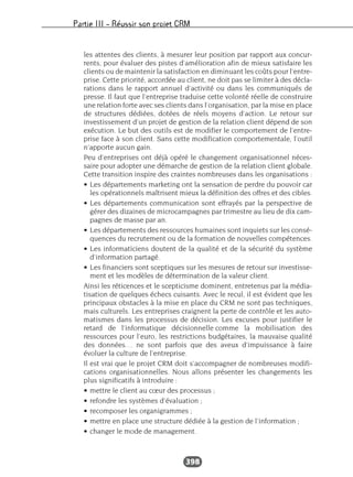 Partie III – Réussir son projet CRM
398
les attentes des clients, à mesurer leur position par rapport aux concur-
rents, pour évaluer des pistes d’amélioration afin de mieux satisfaire les
clients ou de maintenir la satisfaction en diminuant les coûts pour l’entre-
prise. Cette priorité, accordée au client, ne doit pas se limiter à des décla-
rations dans le rapport annuel d’activité ou dans les communiqués de
presse. Il faut que l’entreprise traduise cette volonté réelle de construire
une relation forte avec ses clients dans l’organisation, par la mise en place
de structures dédiées, dotées de réels moyens d’action. Le retour sur
investissement d’un projet de gestion de la relation client dépend de son
exécution. Le but des outils est de modifier le comportement de l’entre-
prise face à son client. Sans cette modification comportementale, l’outil
n’apporte aucun gain.
Peu d’entreprises ont déjà opéré le changement organisationnel néces-
saire pour adopter une démarche de gestion de la relation client globale.
Cette transition inspire des craintes nombreuses dans les organisations :
• Les départements marketing ont la sensation de perdre du pouvoir car
les opérationnels maîtrisent mieux la définition des offres et des cibles.
• Les départements communication sont effrayés par la perspective de
gérer des dizaines de microcampagnes par trimestre au lieu de dix cam-
pagnes de masse par an.
• Les départements des ressources humaines sont inquiets sur les consé-
quences du recrutement ou de la formation de nouvelles compétences.
• Les informaticiens doutent de la qualité et de la sécurité du système
d’information partagé.
• Les financiers sont sceptiques sur les mesures de retour sur investisse-
ment et les modèles de détermination de la valeur client.
Ainsi les réticences et le scepticisme dominent, entretenus par la média-
tisation de quelques échecs cuisants. Avec le recul, il est évident que les
principaux obstacles à la mise en place du CRM ne sont pas techniques,
mais culturels. Les entreprises craignent la perte de contrôle et les auto-
matismes dans les processus de décision. Les excuses pour justifier le
retard de l’informatique décisionnelle comme la mobilisation des
ressources pour l’euro, les restrictions budgétaires, la mauvaise qualité
des données… ne sont parfois que des aveux d’impuissance à faire
évoluer la culture de l’entreprise.
Il est vrai que le projet CRM doit s’accompagner de nombreuses modifi-
cations organisationnelles. Nous allons présenter les changements les
plus significatifs à introduire :
• mettre le client au cœur des processus ;
• refondre les systèmes d’évaluation ;
• recomposer les organigrammes ;
• mettre en place une structure dédiée à la gestion de l’information ;
• changer le mode de management.
 