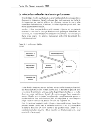 Partie III – Réussir son projet CRM
400
La refonte des modes d’évaluation des performances
Une stratégie fondée sur la relation client et la satisfaction nécessite un
changement important dans le pilotage. Les indicateurs de suivi d’acti-
vité, organisés par produit, inhibent les efforts de construction de la rela-
tion client : la fidélisation, c’est bien, mais les objectifs quantitatifs, c’est
mieux pour la rémunération.
Dès lors, il faut essayer de les transformer en objectifs par segment de
clientèle. Il faut avoir le courage de reconnaître que la part de marché, les
bénéfices, les ventes et la rentabilité des investissements ne viennent que
d’une seule source : les clients. Satisfaction et fidélité deviennent des
indicateurs pivots !
Faute de véritables études sur les liens entre satisfaction et profitabilité,
les indicateurs financiers restent dominants. Il devient de plus en plus
nécessaire de construire une approche du profit par client pour se ratta-
cher à un mode traditionnel de suivi des performances. Dans un premier
temps, il faudra se contenter d’introduire des compléments de lecture et
d’interprétation des performances pour accompagner le démarrage du
projet (taux de satisfaction, taux d’attrition par segment, etc.).
Il est évident que les décisions fondées sur des considérations financières
peuvent être en conflit avec le bon sens commun : il est trop coûteux de
chercher à dépanner un client en moins de quatre heures… même si la
prestation est vitale pour lui ! Il faut modifier les structures actuelles pour
amener le changement.
RecommandationRésistance à
concurrence
Recours à la
négociation
Fidélité
attitudinale
Revenus
Tolérance aux
erreurs
Figure 12-4 : Les liens entre fidélité et
revenus
 