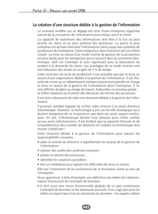 Partie III – Réussir son projet CRM
402
La création d’une structure dédiée à la gestion de l’information
Le nouveau modèle qui se dégage est celui d’une entreprise organisée
autour de la circulation de l’information pour mieux servir le client.
La capacité de traitement des informations doit être à la fois au plus
proche du client et au plus profond des processus. La partie la plus
complexe est de faire remonter l’information client jusqu’aux systèmes de
production de l’entreprise. Cette intégration dans l’existant est loin d’être
simple. La mise en œuvre d’un mode inversé de gestion de la production
est plus facile pour les entreprises qui se lancent dans le commerce élec-
tronique. Dell est l’exemple le plus significatif avec la fabrication du
produit à la demande du client. Les avantages de ce mode inversé sont
une réduction des stocks et un gain de 5 % de marge.
Cette inversion du cycle de production n’est possible que par la mise en
œuvre d’une organisation dédiée à la gestion de l’information. Il est illu-
soire de croire qu’un département existant pourra seul prendre en charge
la mise en œuvre de la gestion de l’information dans l’entreprise. Il lui
sera difficile de gérer sa charge de travail, d’absorber ce nouveau projet…
et d’être impartial au moment des décisions de refonte des processus.
Il est donc nécessaire de créer une structure dédiée à la gestion de l’infor-
mation.
Il pourrait sembler logique de confier cette mission à la seule direction
informatique. Pourtant, la technologie a pris un tel rôle stratégique qu’il
devient dangereux de ne la percevoir que dans ses seuls aspects techni-
ques. En fait, l’informatique devient trop sérieuse pour n’être confiée
qu’aux seuls informaticiens. Il est évident que la capacité d’écoute et de
compréhension des comités de direction en matière d’informatique doit
encore s’améliorer !
Cette structure dédiée à la gestion de l’information peut exercer les
responsabilités suivantes :
• aider le comité de direction à appréhender les enjeux de la gestion de
l’information ;
• réaliser des audits des systèmes existants ;
• piloter la refonte des processus ;
• identifier les solutions possibles ;
• être un médiateur pour aplanir les difficultés de mise en œuvre.
Elle est l’instrument de la construction de la révolution client au sein de
l’entreprise.
Nous apportons, à titre d’exemple, une définition du métier de l’adminis-
trateur fonctionnel de l’entrepôt de données :
• Il doit avoir une vision fonctionnelle globale de ce que contiennent
l’entrepôt de données et les datamarts associés. Il ne s’agit pas pour lui
d’être un expert dans tous les domaines de données – les experts métier
 