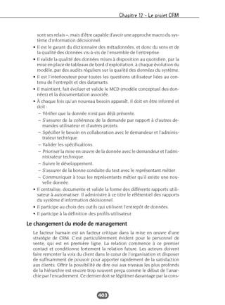 Chapitre 12 – Le projet CRM
403
sont ses relais –, mais d’être capable d’avoir une approche macro du sys-
tème d’information décisionnel.
• Il est le garant du dictionnaire des métadonnées, et donc du sens et de
la qualité des données vis-à-vis de l’ensemble de l’entreprise.
• Il valide la qualité des données mises à disposition au quotidien, par la
mise en place de tableaux de bord d’exploitation, à chaque évolution du
modèle, par des audits réguliers sur la qualité des données du système.
• Il est l’interlocuteur pour toutes les questions utilisateur liées au con-
tenu de l’entrepôt et des datamarts.
• Il maintient, fait évoluer et valide le MCD (modèle conceptuel des don-
nées) et la documentation associée.
• À chaque fois qu’un nouveau besoin apparaît, il doit en être informé et
doit :
– Vérifier que la donnée n’est pas déjà présente.
– S’assurer de la cohérence de la demande par rapport à d’autres de-
mandes utilisateur et d’autres projets.
– Spécifier le besoin en collaboration avec le demandeur et l’adminis-
trateur technique.
– Valider les spécifications.
– Prioriser la mise en œuvre de la donnée avec le demandeur et l’admi-
nistrateur technique.
– Suivre le développement.
– S’assurer de la bonne conduite du test avec le représentant métier.
– Communiquer à tous les représentants métier qu’il existe une nou-
velle donnée.
• Il centralise, documente et valide la forme des différents rapports utili-
sateur à automatiser. Il administre à ce titre le référentiel des rapports
du système d’information décisionnel.
• Il participe au choix des outils qui utilisent l’entrepôt de données.
• Il participe à la définition des profils utilisateur.
Le changement du mode de management
Le facteur humain est un facteur critique dans la mise en œuvre d’une
stratégie de CRM. C’est particulièrement évident pour le personnel de
vente, qui est en première ligne. La relation commence à ce premier
contact et conditionne fortement la relation future. Les acteurs doivent
faire remonter la voix du client dans le cœur de l’organisation et disposer
de suffisamment de pouvoir pour apporter rapidement de la satisfaction
aux clients. Offrir la possibilité de dire oui aux niveaux les plus profonds
de la hiérarchie est encore trop souvent perçu comme le début de l’anar-
chie par l’encadrement. Ce dernier doit se légitimer davantage par la cons-
 