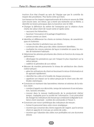 Partie III – Réussir son projet CRM
404
truction d’un état d’esprit au sein de l’équipe que par le contrôle du
respect des procédures. Plus facile à dire qu’à faire.
Les travaux sur les impacts organisationnels de la mise en œuvre du CRM
sont encore rares. Jon Anton, qui a mené une recherche sur ce thème, a
identifié six leviers principaux dans la transition vers le CRM :
• Changer la définition du métier de l’entreprise par la création d’une
chaîne de valeur client de l’avant-vente à l’après-vente :
– raccourcir les hiérarchies ;
– favoriser l’innovation et le partage d’expérience ;
– penser comme un client.
• Identifier et différencier les clients en termes d’enjeux, de caractéristi-
ques et d’attentes :
– ne pas chercher à satisfaire tous ses clients ;
– construire des offres pour des cibles clairement identifiées ;
– multiplier les visions externes de façon à remettre en cause les mo-
des de traitement habituels.
• Déterminer les attentes prioritaires des clients en fonction du niveau de
performance :
– développer les prestations qui ont l’impact le plus important sur la
valeur perçue ;
– redéfinir le périmètre de son métier.
• Mesurer de manière permanente le niveau de satisfaction des clients
(valeur perçue) :
– gérer les utilisations du client en favorisant le retour d’information et
en agissant rapidement ;
– identifier les coûts et le livrable de chaque processus ;
– apprécier son impact sur la valeur perçue par le client avec des mé-
thodes statistiques.
• Construire et maintenir des baromètres internes et externes de la rela-
tion client :
– nombre d’appels non décrochés, temps de traitement d’une réclama-
tion, factures erronées ;
– innover dans la mesure traditionnelle de la productivité (tâche/
temps), inadaptée pour la société de l’information. Il est primordial
de changer les indicateurs de mesure qui conduisent à dégrader la re-
lation client (exemple : nombre de commandes à l’heure !).
• Construire une vision synthétique des indicateurs de mesure :
– former le personnel dans cette vision stratégique ;
– montrer que conserver des clients rapporte de l’argent, que le service
client en apporte et n’est pas un centre de coûts ;
– montrer que l’abandon des cibles non profitables est une économie
directe.
 