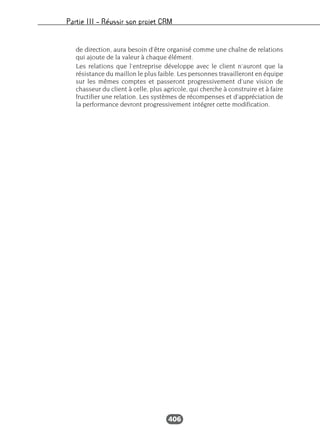 Partie III – Réussir son projet CRM
406
de direction, aura besoin d’être organisé comme une chaîne de relations
qui ajoute de la valeur à chaque élément.
Les relations que l’entreprise développe avec le client n’auront que la
résistance du maillon le plus faible. Les personnes travailleront en équipe
sur les mêmes comptes et passeront progressivement d’une vision de
chasseur du client à celle, plus agricole, qui cherche à construire et à faire
fructifier une relation. Les systèmes de récompenses et d’appréciation de
la performance devront progressivement intégrer cette modification.
 