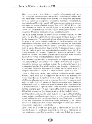 Partie I – Définition et périmètre du CRM
20
d’être perçus par les clients. D’après l’enquête de l’Association des agen-
ces conseils en communication (AACC) de 2000 sur le capital client, 45 à
50 % des clients, selon les secteurs d’activité, sont incapables de détermi-
ner si oui ou non les enseignes les considèrent comme de bons clients. La
même étude AACC montre que 60 à 90 % des consommateurs ne sont pas
interrogés sur leur satisfaction, alors qu’ils sont 50 à 70 % à désirer l’être.
Une indifférence lourde de menace lorsqu’on apprend que 27 % des
clients sont insatisfaits des services au point de stopper la relation (pour
seulement 4 % qui se manifesteront par une réclamation).
Une autre étude réalisée sur l’initiative de Business Objects en 1999
auprès de grandes organisations britanniques, intitulée Customer Rela-
tionship Management – The marketing function at a technological crossroad, a mis en
évidence le fait que la fonction marketing est particulièrement mal lotie
en termes de capacité d’accès aux données de l’organisation. Par voie de
conséquence, elle se trouve bridée dans sa capacité à exploiter efficace-
ment le capital d’information. Seulement 1,5 % des responsables marke-
ting interrogés pensent que leur organisation procède à une excellente
exploitation des informations disponibles. À l’inverse, près de 80 % des
personnes sondées considèrent que ces actifs sont l’objet d’une mauvaise
exploitation, voire d’une absence totale d’exploitation.
À la lumière de ces résultats, il apparaît que les responsables marketing
sont conscients des faiblesses de leur système d’information et qu’ils le
considèrent comme leur handicap majeur. Ce constat est d’autant plus
préoccupant que la même étude souligne que deux des trois premières
priorités des dirigeants d’entreprise sont liées au marketing, à savoir la
conquête de nouveaux clients et la fidélisation des clients existants.
Toutefois, il ne suffit pas de créer une base de données et des moyens
d’accès à cette base, puis d’y appliquer des analyses de données pour
réussir la gestion de la relation client. Il est nécessaire d’apporter un
bénéfice ou, plus exactement, de la valeur au client et à l’entreprise, c’est-
à-dire du profit. Il ne doit pas y avoir d’équivoque sur ce point : la gestion
de la relation client est un moyen de construire une relation profitable. Or
la mesure même de la « profitabilité » reste déficiente : l’étude susmen-
tionnée souligne que 66 % des responsables marketing éprouvent des
difficultés à accéder aux données descriptives de la rentabilité client.
Dans la pratique, cela signifie qu’en majorité les responsables marketing
ne peuvent pas appréhender correctement la performance sur laquelle ils
seront jugés et ignorent parfois des informations clés comme la rentabi-
lité de leur portefeuille de clientèle (customer profitability) ou les facteurs
influant sur les taux de fidélisation ou de changement de marque (rétention
versus attrition ou churn) de leurs clients.
Cette lacune est d’autant plus grave que la fidélisation est aujourd’hui
essentielle dans les stratégies marketing : le coût de la fidélisation est
cinq fois inférieur au coût d’acquisition. Les travaux de Reichheld, expert
 