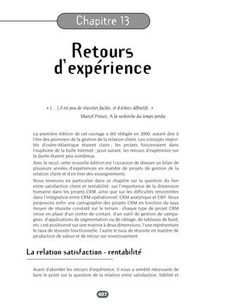 407
Chapitre 13
Retours
d’expérience
« […] il est peu de réussites faciles, et d’échecs définitifs. »
Marcel Proust, A la recherche du temps perdu
La première édition de cet ouvrage a été rédigée en 2000, autant dire à
l’ère des pionniers de la gestion de la relation client. Les concepts impor-
tés d’outre-Atlantique étaient clairs ; les projets foisonnaient dans
l’euphorie de la bulle Internet ; pour autant, les retours d’expérience sur
la durée étaient peu nombreux.
Avec le recul, cette nouvelle édition est l’occasion de dresser un bilan de
plusieurs années d’expériences en matière de projets de gestion de la
relation client et d’en tirer des enseignements.
Nous revenons en particulier dans ce chapitre sur la question du lien
entre satisfaction client et rentabilité, sur l’importance de la dimension
humaine dans les projets CRM, ainsi que sur les difficultés rencontrées
dans l’intégration entre CRM opérationnel, CRM analytique et ERP. Nous
proposons enfin une cartographie des projets CRM en fonction du taux
moyen de réussite constaté sur le terrain : chaque type de projet CRM
(mise en place d’un centre de contact, d’un outil de gestion de campa-
gnes, d’applications de segmentation ou de ciblage, de tableaux de bord,
etc.) est positionné sur une matrice à deux dimensions, l’une représentant
le taux de réussite fonctionnelle, l’autre le taux de réussite en matière de
production de valeur et de retour sur investissement.
La relation satisfaction - rentabilité
Avant d’aborder les retours d’expérience, il nous a semblé nécessaire de
faire le point sur la question de la relation entre satisfaction, fidélité et
 