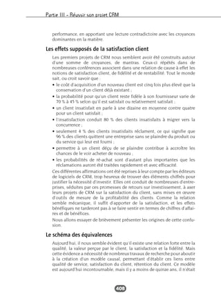 Partie III – Réussir son projet CRM
408
performance, en apportant une lecture contradictoire avec les croyances
dominantes en la matière.
Les effets supposés de la satisfaction client
Les premiers projets de CRM nous semblent avoir été construits autour
d’une somme de croyances, de mantras. Ceux-ci répétés dans de
nombreuses conférences associent dans une relation de cause à effet les
notions de satisfaction client, de fidélité et de rentabilité. Tout le monde
sait, ou croit savoir que :
• le coût d’acquisition d’un nouveau client est cinq fois plus élevé que la
conservation d’un client déjà existant ;
• la probabilité pour qu’un client reste fidèle à son fournisseur varie de
70 % à 45 % selon qu’il est satisfait ou relativement satisfait ;
• un client insatisfait en parle à une dizaine en moyenne contre quatre
pour un client satisfait ;
• l’insatisfaction conduit 80 % des clients insatisfaits à migrer vers la
concurrence ;
• seulement 4 % des clients insatisfaits réclament, ce qui signifie que
96 % des clients quittent une entreprise sans se plaindre du produit ou
du service qui leur est fourni ;
• permettre à un client déçu de se plaindre contribue à accroître les
chances de le voir acheter de nouveau ;
• les probabilités de ré-achat sont d’autant plus importantes que les
réclamations auront été traitées rapidement et avec efficacité.
Ces différentes affirmations ont été reprises à leur compte par les éditeurs
de logiciels de CRM, trop heureux de trouver des éléments chiffrés pour
justifier la nécessité d’investir. Elles ont conduit de nombreuses d’entre-
prises, séduites par ces promesses de retours sur investissement, à axer
leurs projets de CRM sur la satisfaction du client, sans mises en œuvre
d’outils de mesure de la profitabilité des clients. Comme la relation
semble mécanique, il suffit d’apporter de la satisfaction, et les effets
bénéfiques ne tarderont pas à se faire sentir en termes de chiffres d’affai-
res et de bénéfices.
Nous allons essayer de brièvement présenter les origines de cette confu-
sion.
Le schéma des équivalences
Aujourd’hui, il nous semble évident qu’il existe une relation forte entre la
qualité, la valeur perçue par le client, la satisfaction et la fidélité. Mais
cette évidence a nécessité de nombreux travaux de recherche pour aboutir
à la création d’un modèle causal, permettant d’établir ces liens entre
qualité de service, satisfaction du client, rétention du client. Ce modèle
est aujourd’hui incontournable, mais il y a moins de quinze ans, il n’était
 