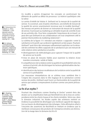 Partie III – Réussir son projet CRM
410
Ce modèle a permis d’organiser les concepts en positionnant les
éléments de qualité au début du processus. La relation qualité/prix crée
la valeur.
Le centre d’intérêt de Valarie A. Zeithaml est la mesure de la qualité de
service. Il a construit, avec d’autres chercheurs, une échelle de mesure de
la qualité de service unanimement reconnue avec le modèle ServQual1
.
Ses travaux ont permis de donner un instrument de mesure de la qualité
de service, fournissant au marketing un véritable moyen de contrôle d’une
de ses activités clés. Pour faire comprendre l’importance de ce travail, on
peut dire que Zeithaml et ses collaborateurs ont tout simplement créé le
premier thermomètre du marketing relationnel !
Le schéma de la figure 13-1 introduit une relation « supposée » entre la
satisfaction et le profit, qui va devenir rapidement un fait acquis. Pourtant,
Zeithaml2
avait émis des remarques suffisamment explicites sur la néces-
sité de confirmer les effets supposés de la satisfaction par une mesure de
cette relation entre satisfaction et profits :
• développement de méthodologies pour capturer l’impact de la qualité
de service sur le profit,
• mise en place de mesures fiables pour examiner la relation d’une
manière consistante, valide et fiable,
• compréhension de la relation entre la qualité et la profitabilité selon les
secteurs d’activité, afin de distinguer les facteurs généralisables des fac-
teurs spécifiques,
• identification des facteurs modérateurs de la relation entre la qualité de
service et la profitabilité.
Les mauvaises interprétations de ce schéma nous semblent être à
l’origine des croyances dans le rôle magique de la satisfaction comme
vecteur de profits. Zeithaml avait fourni un thermomètre de la qualité de
service que certains s’empressèrent d’utiliser comme une pierre philoso-
phale.
La fin d’un mythe ?
Pourtant des chercheurs comme Dowling et Uncles3
avaient émis des
doutes sur la simplification faite par Reichheld lors de la mise en corres-
pondance entre les clients loyaux et les clients rentables. Selon eux, dans
le domaine industriel, les études auprès des acheteurs mettent en
évidence la possibilité de développer une meilleure capacité de négocia-
tion au travers du développement des échanges. Cette affirmation allait à
l’encontre des assertions de Reichheld en mettant en évidence que la
meilleure connaissance des produits de l’entreprise entraîne une diminu-
tion de la marge dans le domaine du B to B.
Ẇ G. Dowling,
M. Uncles, « Do
customer loyalty
programs really
work ? », Sloan Mana-
gement Review,
Summer 1997.
Ẅ A. Parasuraman, V.A.
Zeithaml, L.L. Berry,
« SERVQUAL : a mul-
tiple-item scale for
measuring consumer
perceptions of service
quality », Journal of
retailing, 64:1, 1988.
ẅ V.A. Zeithaml,
« Consumer percep-
tions of price, quality
andvalue :ameans-end
model and synthesis of
evidence », Journal of
Marketing, 52, 1988.
 