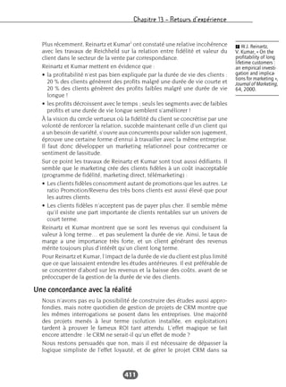 Chapitre 13 – Retours d’expérience
411
Plus récemment, Reinartz et Kumar1
ont constaté une relative incohérence
avec les travaux de Reichheld sur la relation entre fidélité et valeur du
client dans le secteur de la vente par correspondance.
Reinartz et Kumar mettent en évidence que :
• la profitabilité n’est pas bien expliquée par la durée de vie des clients :
20 % des clients génèrent des profits malgré une durée de vie courte et
20 % des clients génèrent des profits faibles malgré une durée de vie
longue !
• les profits décroissent avec le temps ; seuls les segments avec de faibles
profits et une durée de vie longue semblent s’améliorer !
À la vision du cercle vertueux où la fidélité du client se concrétise par une
volonté de renforcer la relation, succède maintenant celle d’un client qui
a un besoin de variété, s’ouvre aux concurrents pour valider son jugement,
éprouve une certaine forme d’ennui à travailler avec la même entreprise.
Il faut donc développer un marketing relationnel pour contrecarrer ce
sentiment de lassitude.
Sur ce point les travaux de Reinartz et Kumar sont tout aussi édifiants. Il
semble que le marketing crée des clients fidèles à un coût inacceptable
(programme de fidélité, marketing direct, télémarketing) :
• Les clients fidèles consomment autant de promotions que les autres. Le
ratio Promotion/Revenu des très bons clients est aussi élevé que pour
les autres clients.
• Les clients fidèles n’acceptent pas de payer plus cher. Il semble même
qu’il existe une part importante de clients rentables sur un univers de
court terme.
Reinartz et Kumar montrent que se sont les revenus qui conduisent la
valeur à long terme… et pas seulement la durée de vie. Ainsi, le taux de
marge a une importance très forte, et un client générant des revenus
mérite toujours plus d’intérêt qu’un client long terme.
Pour Reinartz et Kumar, l’impact de la durée de vie du client est plus limité
que ce que laissaient entendre les études antérieures. Il est préférable de
se concentrer d’abord sur les revenus et la baisse des coûts, avant de se
préoccuper de la gestion de la durée de vie des clients.
Une concordance avec la réalité
Nous n’avons pas eu la possibilité de construire des études aussi appro-
fondies, mais notre quotidien de gestion de projets de CRM montre que
les mêmes interrogations se posent dans les entreprises. Une majorité
des projets menés à leur terme (solution installée, en exploitation)
tardent à prouver le fameux ROI tant attendu. L’effet magique se fait
encore attendre : le CRM ne serait-il qu’un effet de mode ?
Nous restons persuadés que non, mais il est nécessaire de dépasser la
logique simpliste de l’effet loyauté, et de gérer le projet CRM dans sa
Ẅ W.J. Reinartz,
V. Kumar, « On the
profitability of long
lifetime customers :
an empirical investi-
gation and implica-
tions for marketing »,
Journal of Marketing,
64, 2000.
 